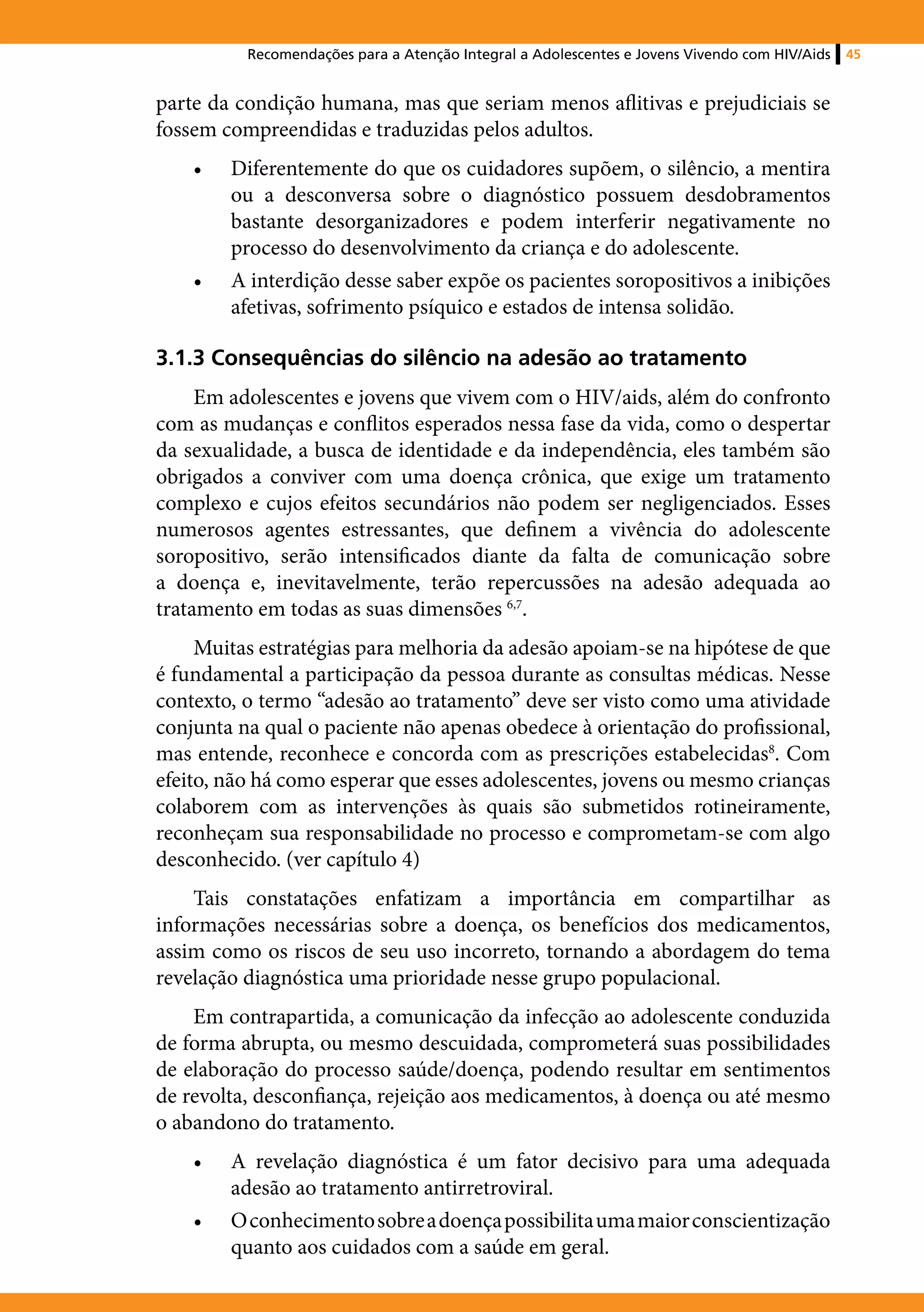 Recomendações para a Atenção Integral a Adolescentes e Jovens Vivendo com HIV/Aids   45


parte da condição humana, mas que seriam menos aflitivas e prejudiciais se
fossem compreendidas e traduzidas pelos adultos.
    •	   Diferentemente do que os cuidadores supõem, o silêncio, a mentira
         ou a desconversa sobre o diagnóstico possuem desdobramentos
         bastante desorganizadores e podem interferir negativamente no
         processo do desenvolvimento da criança e do adolescente.
    •	   A interdição desse saber expõe os pacientes soropositivos a inibições
         afetivas, sofrimento psíquico e estados de intensa solidão.

3.1.3 Consequências do silêncio na adesão ao tratamento
     Em adolescentes e jovens que vivem com o HIV/aids, além do confronto
com as mudanças e conflitos esperados nessa fase da vida, como o despertar
da sexualidade, a busca de identidade e da independência, eles também são
obrigados a conviver com uma doença crônica, que exige um tratamento
complexo e cujos efeitos secundários não podem ser negligenciados. Esses
numerosos agentes estressantes, que definem a vivência do adolescente
soropositivo, serão intensificados diante da falta de comunicação sobre
a doença e, inevitavelmente, terão repercussões na adesão adequada ao
tratamento em todas as suas dimensões 6,7.
     Muitas estratégias para melhoria da adesão apoiam-se na hipótese de que
é fundamental a participação da pessoa durante as consultas médicas. Nesse
contexto, o termo “adesão ao tratamento” deve ser visto como uma atividade
conjunta na qual o paciente não apenas obedece à orientação do profissional,
mas entende, reconhece e concorda com as prescrições estabelecidas8. Com
efeito, não há como esperar que esses adolescentes, jovens ou mesmo crianças
colaborem com as intervenções às quais são submetidos rotineiramente,
reconheçam sua responsabilidade no processo e comprometam-se com algo
desconhecido. (ver capítulo 4)
    Tais constatações enfatizam a importância em compartilhar as
informações necessárias sobre a doença, os benefícios dos medicamentos,
assim como os riscos de seu uso incorreto, tornando a abordagem do tema
revelação diagnóstica uma prioridade nesse grupo populacional.
    Em contrapartida, a comunicação da infecção ao adolescente conduzida
de forma abrupta, ou mesmo descuidada, comprometerá suas possibilidades
de elaboração do processo saúde/doença, podendo resultar em sentimentos
de revolta, desconfiança, rejeição aos medicamentos, à doença ou até mesmo
o abandono do tratamento.
    •	   A revelação diagnóstica é um fator decisivo para uma adequada
         adesão ao tratamento antirretroviral.
    •	   O conhecimento sobre a doença possibilita uma maior conscientização
         quanto aos cuidados com a saúde em geral.
 