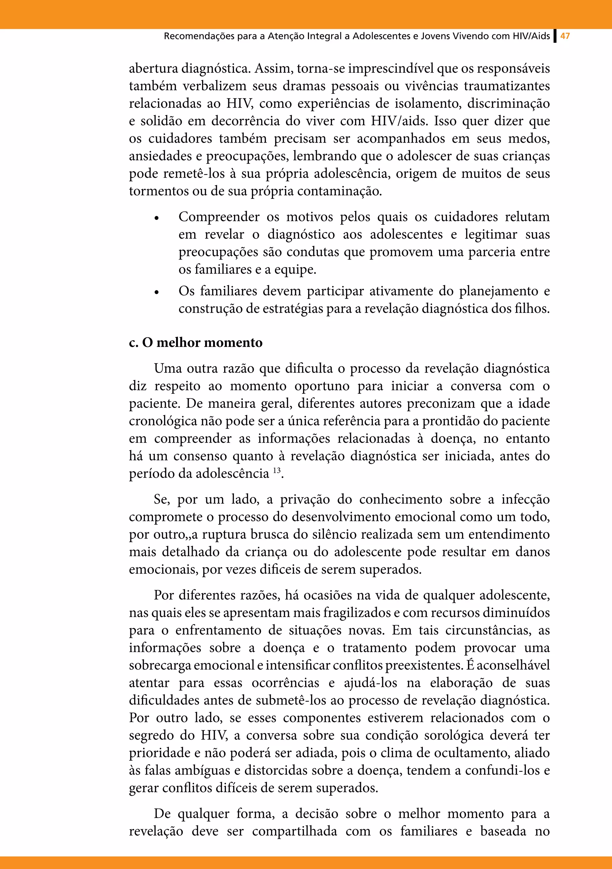 Recomendações para a Atenção Integral a Adolescentes e Jovens Vivendo com HIV/Aids   47


abertura diagnóstica. Assim, torna-se imprescindível que os responsáveis
também verbalizem seus dramas pessoais ou vivências traumatizantes
relacionadas ao HIV, como experiências de isolamento, discriminação
e solidão em decorrência do viver com HIV/aids. Isso quer dizer que
os cuidadores também precisam ser acompanhados em seus medos,
ansiedades e preocupações, lembrando que o adolescer de suas crianças
pode remetê-los à sua própria adolescência, origem de muitos de seus
tormentos ou de sua própria contaminação.
    •	      Compreender os motivos pelos quais os cuidadores relutam
            em revelar o diagnóstico aos adolescentes e legitimar suas
            preocupações são condutas que promovem uma parceria entre
            os familiares e a equipe.
    •	      Os familiares devem participar ativamente do planejamento e
            construção de estratégias para a revelação diagnóstica dos filhos.

c. O melhor momento
    Uma outra razão que dificulta o processo da revelação diagnóstica
diz respeito ao momento oportuno para iniciar a conversa com o
paciente. De maneira geral, diferentes autores preconizam que a idade
cronológica não pode ser a única referência para a prontidão do paciente
em compreender as informações relacionadas à doença, no entanto
há um consenso quanto à revelação diagnóstica ser iniciada, antes do
período da adolescência 13.
    Se, por um lado, a privação do conhecimento sobre a infecção
compromete o processo do desenvolvimento emocional como um todo,
por outro,,a ruptura brusca do silêncio realizada sem um entendimento
mais detalhado da criança ou do adolescente pode resultar em danos
emocionais, por vezes dificeis de serem superados.
     Por diferentes razões, há ocasiões na vida de qualquer adolescente,
nas quais eles se apresentam mais fragilizados e com recursos diminuídos
para o enfrentamento de situações novas. Em tais circunstâncias, as
informações sobre a doença e o tratamento podem provocar uma
sobrecarga emocional e intensificar conflitos preexistentes. É aconselhável
atentar para essas ocorrências e ajudá-los na elaboração de suas
dificuldades antes de submetê-los ao processo de revelação diagnóstica.
Por outro lado, se esses componentes estiverem relacionados com o
segredo do HIV, a conversa sobre sua condição sorológica deverá ter
prioridade e não poderá ser adiada, pois o clima de ocultamento, aliado
às falas ambíguas e distorcidas sobre a doença, tendem a confundi-los e
gerar conflitos difíceis de serem superados.
    De qualquer forma, a decisão sobre o melhor momento para a
revelação deve ser compartilhada com os familiares e baseada no
 