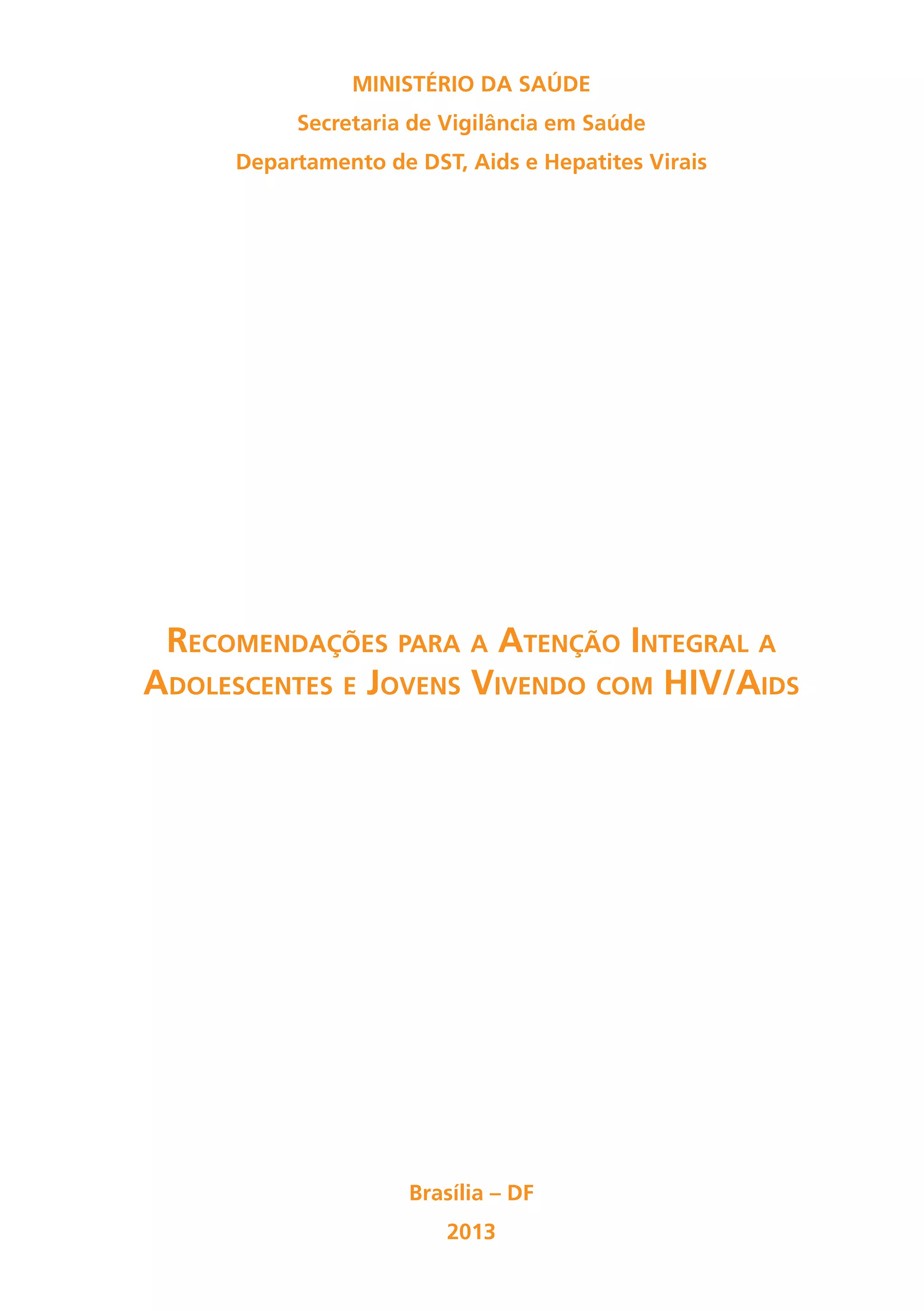 Ministério da Saúde
          Secretaria de Vigilância em Saúde
     Departamento de DST, Aids e Hepatites Virais




 Recomendações para a Atenção Integral a
Adolescentes e Jovens Vivendo com HIV/Aids




                     Brasília – DF
                        2013
 
