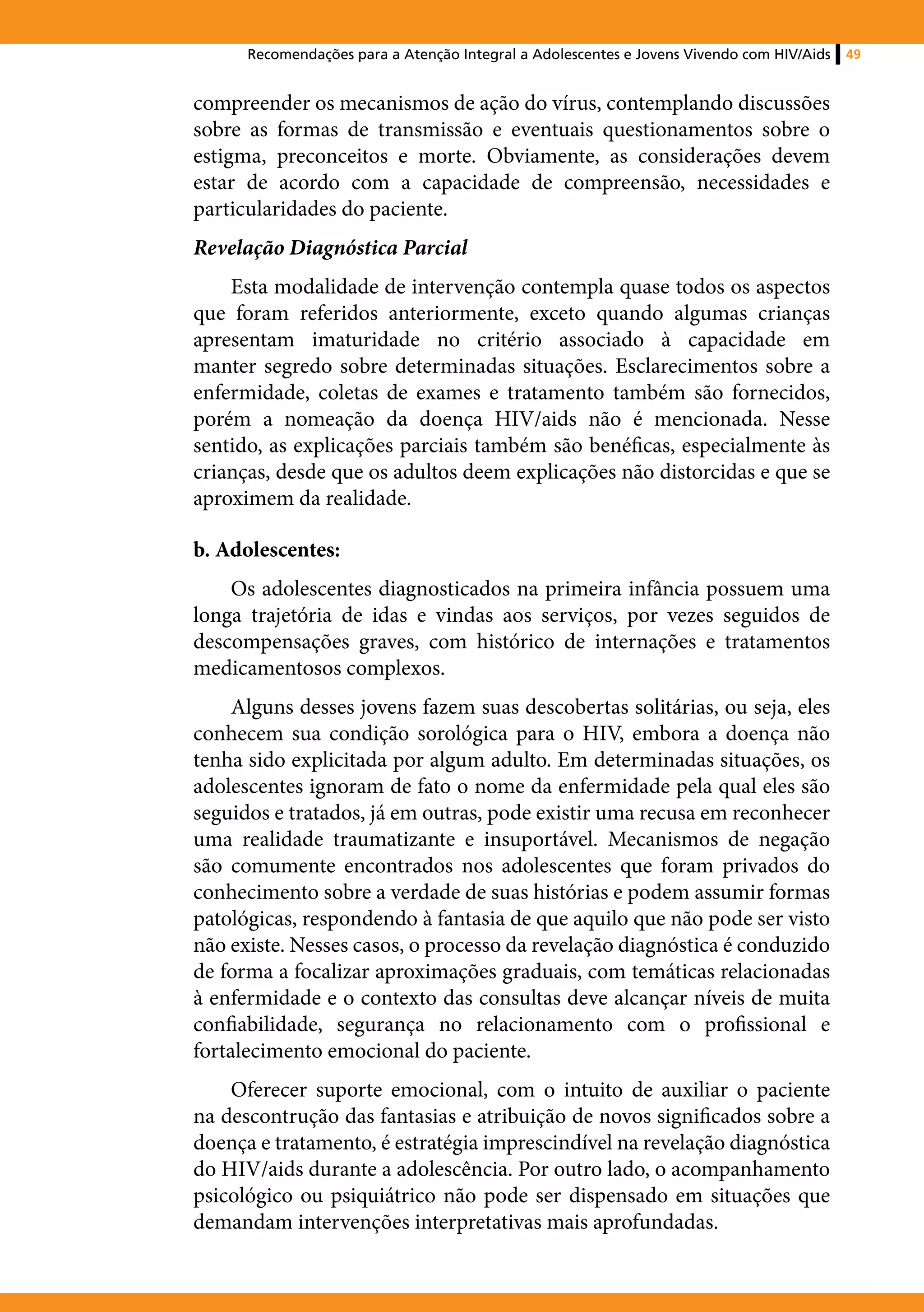 Recomendações para a Atenção Integral a Adolescentes e Jovens Vivendo com HIV/Aids   49


compreender os mecanismos de ação do vírus, contemplando discussões
sobre as formas de transmissão e eventuais questionamentos sobre o
estigma, preconceitos e morte. Obviamente, as considerações devem
estar de acordo com a capacidade de compreensão, necessidades e
particularidades do paciente.
Revelação Diagnóstica Parcial
    Esta modalidade de intervenção contempla quase todos os aspectos
que foram referidos anteriormente, exceto quando algumas crianças
apresentam imaturidade no critério associado à capacidade em
manter segredo sobre determinadas situações. Esclarecimentos sobre a
enfermidade, coletas de exames e tratamento também são fornecidos,
porém a nomeação da doença HIV/aids não é mencionada. Nesse
sentido, as explicações parciais também são benéficas, especialmente às
crianças, desde que os adultos deem explicações não distorcidas e que se
aproximem da realidade.

b. Adolescentes:
    Os adolescentes diagnosticados na primeira infância possuem uma
longa trajetória de idas e vindas aos serviços, por vezes seguidos de
descompensações graves, com histórico de internações e tratamentos
medicamentosos complexos.
     Alguns desses jovens fazem suas descobertas solitárias, ou seja, eles
conhecem sua condição sorológica para o HIV, embora a doença não
tenha sido explicitada por algum adulto. Em determinadas situações, os
adolescentes ignoram de fato o nome da enfermidade pela qual eles são
seguidos e tratados, já em outras, pode existir uma recusa em reconhecer
uma realidade traumatizante e insuportável. Mecanismos de negação
são comumente encontrados nos adolescentes que foram privados do
conhecimento sobre a verdade de suas histórias e podem assumir formas
patológicas, respondendo à fantasia de que aquilo que não pode ser visto
não existe. Nesses casos, o processo da revelação diagnóstica é conduzido
de forma a focalizar aproximações graduais, com temáticas relacionadas
à enfermidade e o contexto das consultas deve alcançar níveis de muita
confiabilidade, segurança no relacionamento com o profissional e
fortalecimento emocional do paciente.
    Oferecer suporte emocional, com o intuito de auxiliar o paciente
na descontrução das fantasias e atribuição de novos significados sobre a
doença e tratamento, é estratégia imprescindível na revelação diagnóstica
do HIV/aids durante a adolescência. Por outro lado, o acompanhamento
psicológico ou psiquiátrico não pode ser dispensado em situações que
demandam intervenções interpretativas mais aprofundadas.
 