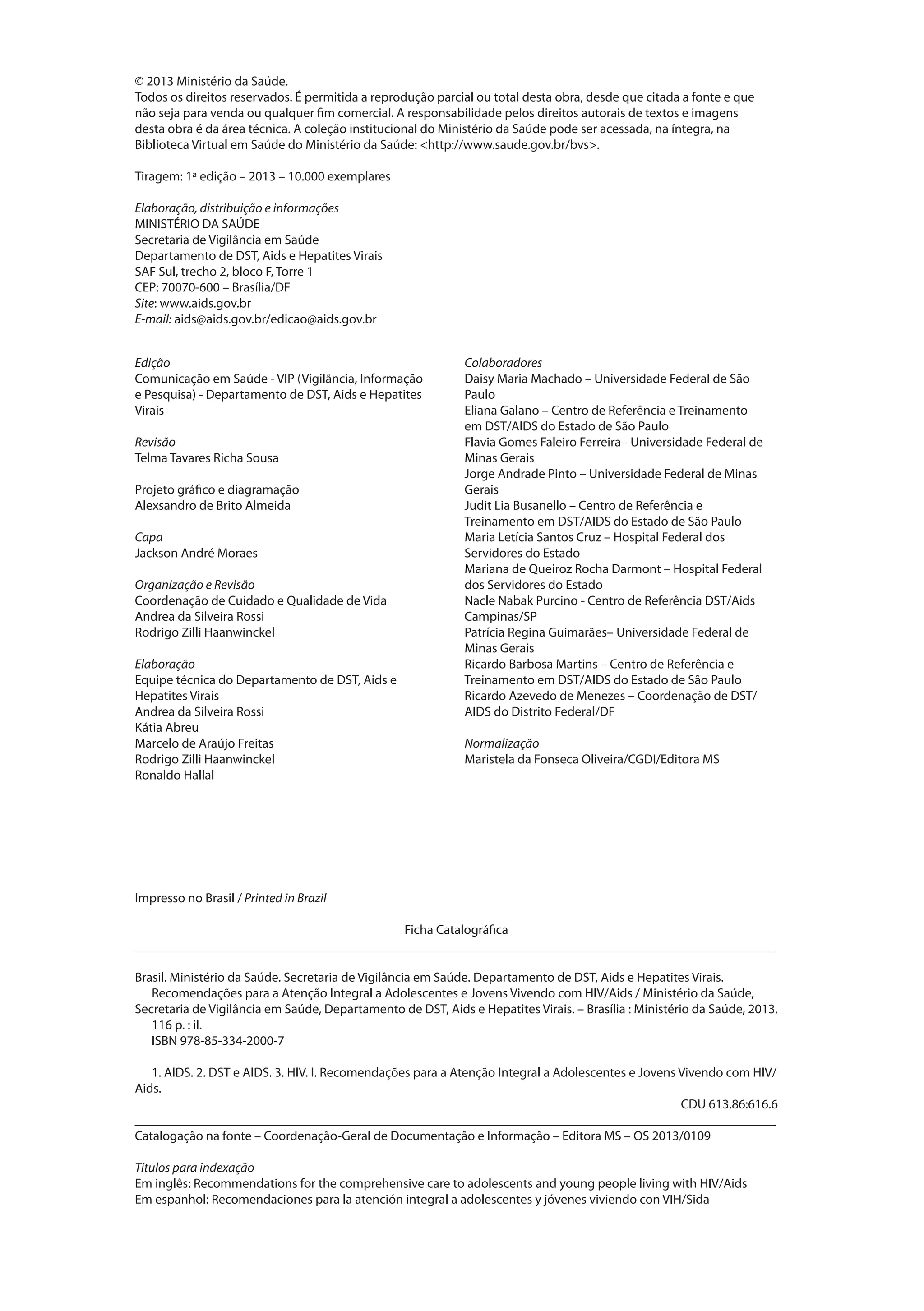 © 2013 Ministério da Saúde.
Todos os direitos reservados. É permitida a reprodução parcial ou total desta obra, desde que citada a fonte e que
não seja para venda ou qualquer fim comercial. A responsabilidade pelos direitos autorais de textos e imagens
desta obra é da área técnica. A coleção institucional do Ministério da Saúde pode ser acessada, na íntegra, na
Biblioteca Virtual em Saúde do Ministério da Saúde: <http://www.saude.gov.br/bvs>.

Tiragem: 1ª edição – 2013 – 10.000 exemplares

Elaboração, distribuição e informações
MINISTÉRIO DA SAÚDE
Secretaria de Vigilância em Saúde
Departamento de DST, Aids e Hepatites Virais
SAF Sul, trecho 2, bloco F, Torre 1
CEP: 70070-600 – Brasília/DF
Site: www.aids.gov.br
E-mail: aids@aids.gov.br/edicao@aids.gov.br


Edição                                                       Colaboradores
Comunicação em Saúde - VIP (Vigilância, Informação           Daisy Maria Machado – Universidade Federal de São
e Pesquisa) - Departamento de DST, Aids e Hepatites          Paulo
Virais                                                       Eliana Galano – Centro de Referência e Treinamento
                                                             em DST/AIDS do Estado de São Paulo
Revisão                                                      Flavia Gomes Faleiro Ferreira– Universidade Federal de
Telma Tavares Richa Sousa                                    Minas Gerais
                                                             Jorge Andrade Pinto – Universidade Federal de Minas
Projeto gráfico e diagramação                                Gerais
Alexsandro de Brito Almeida                                  Judit Lia Busanello – Centro de Referência e
                                                             Treinamento em DST/AIDS do Estado de São Paulo
Capa                                                         Maria Letícia Santos Cruz – Hospital Federal dos
Jackson André Moraes                                         Servidores do Estado
                                                             Mariana de Queiroz Rocha Darmont – Hospital Federal
Organização e Revisão                                        dos Servidores do Estado
Coordenação de Cuidado e Qualidade de Vida                   Nacle Nabak Purcino - Centro de Referência DST/Aids
Andrea da Silveira Rossi                                     Campinas/SP
Rodrigo Zilli Haanwinckel                                    Patrícia Regina Guimarães– Universidade Federal de
                                                             Minas Gerais
Elaboração                                                   Ricardo Barbosa Martins – Centro de Referência e
Equipe técnica do Departamento de DST, Aids e                Treinamento em DST/AIDS do Estado de São Paulo
Hepatites Virais                                             Ricardo Azevedo de Menezes – Coordenação de DST/
Andrea da Silveira Rossi                                     AIDS do Distrito Federal/DF
Kátia Abreu
Marcelo de Araújo Freitas                                    Normalização
Rodrigo Zilli Haanwinckel                                    Maristela da Fonseca Oliveira/CGDI/Editora MS
Ronaldo Hallal




Impresso no Brasil / Printed in Brazil

                                         Ficha Catalográfica
_________________________________________________________________________________________________

Brasil. Ministério da Saúde. Secretaria de Vigilância em Saúde. Departamento de DST, Aids e Hepatites Virais.
   Recomendações para a Atenção Integral a Adolescentes e Jovens Vivendo com HIV/Aids / Ministério da Saúde,
Secretaria de Vigilância em Saúde, Departamento de DST, Aids e Hepatites Virais. – Brasília : Ministério da Saúde, 2013.
   116 p. : il.
   ISBN 978-85-334-2000-7

   1. AIDS. 2. DST e AIDS. 3. HIV. I. Recomendações para a Atenção Integral a Adolescentes e Jovens Vivendo com HIV/
Aids.
                                                                                                    CDU 613.86:616.6
_________________________________________________________________________________________________
Catalogação na fonte – Coordenação-Geral de Documentação e Informação – Editora MS – OS 2013/0109

Títulos para indexação
Em inglês: Recommendations for the comprehensive care to adolescents and young people living with HIV/Aids
Em espanhol: Recomendaciones para la atención integral a adolescentes y jóvenes viviendo con VIH/Sida
 