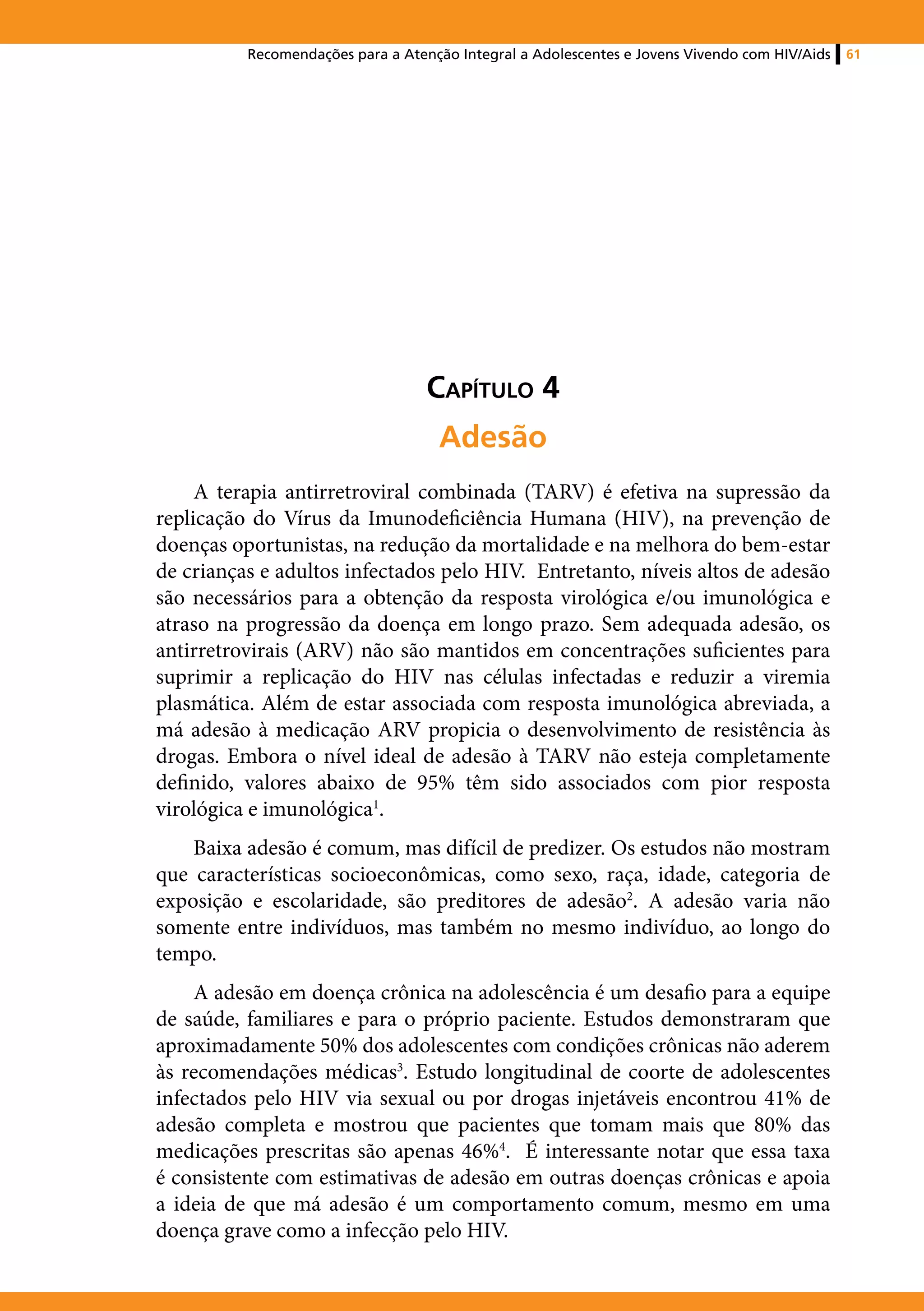 Recomendações para a Atenção Integral a Adolescentes e Jovens Vivendo com HIV/Aids   61




                                   Capítulo 4
                                    Adesão
     A terapia antirretroviral combinada (TARV) é efetiva na supressão da
replicação do Vírus da Imunodeficiência Humana (HIV), na prevenção de
doenças oportunistas, na redução da mortalidade e na melhora do bem-estar
de crianças e adultos infectados pelo HIV. Entretanto, níveis altos de adesão
são necessários para a obtenção da resposta virológica e/ou imunológica e
atraso na progressão da doença em longo prazo. Sem adequada adesão, os
antirretrovirais (ARV) não são mantidos em concentrações suficientes para
suprimir a replicação do HIV nas células infectadas e reduzir a viremia
plasmática. Além de estar associada com resposta imunológica abreviada, a
má adesão à medicação ARV propicia o desenvolvimento de resistência às
drogas. Embora o nível ideal de adesão à TARV não esteja completamente
definido, valores abaixo de 95% têm sido associados com pior resposta
virológica e imunológica1.
    Baixa adesão é comum, mas difícil de predizer. Os estudos não mostram
que características socioeconômicas, como sexo, raça, idade, categoria de
exposição e escolaridade, são preditores de adesão2. A adesão varia não
somente entre indivíduos, mas também no mesmo indivíduo, ao longo do
tempo.
    A adesão em doença crônica na adolescência é um desafio para a equipe
de saúde, familiares e para o próprio paciente. Estudos demonstraram que
aproximadamente 50% dos adolescentes com condições crônicas não aderem
às recomendações médicas3. Estudo longitudinal de coorte de adolescentes
infectados pelo HIV via sexual ou por drogas injetáveis encontrou 41% de
adesão completa e mostrou que pacientes que tomam mais que 80% das
medicações prescritas são apenas 46%4. É interessante notar que essa taxa
é consistente com estimativas de adesão em outras doenças crônicas e apoia
a ideia de que má adesão é um comportamento comum, mesmo em uma
doença grave como a infecção pelo HIV.
 