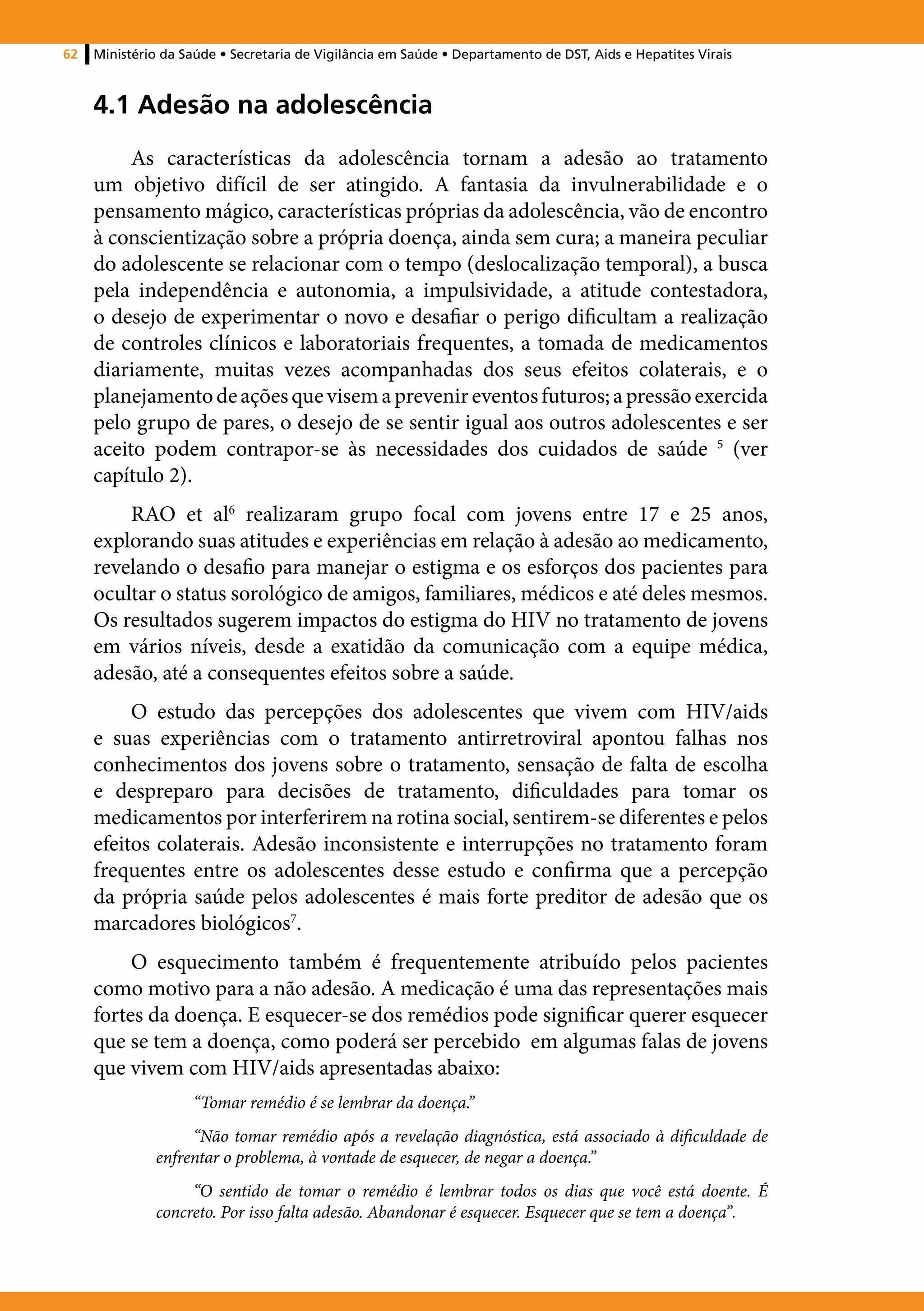 62   Ministério da Saúde • Secretaria de Vigilância em Saúde • Departamento de DST, Aids e Hepatites Virais



     4.1 Adesão na adolescência
          As características da adolescência tornam a adesão ao tratamento
     um objetivo difícil de ser atingido. A fantasia da invulnerabilidade e o
     pensamento mágico, características próprias da adolescência, vão de encontro
     à conscientização sobre a própria doença, ainda sem cura; a maneira peculiar
     do adolescente se relacionar com o tempo (deslocalização temporal), a busca
     pela independência e autonomia, a impulsividade, a atitude contestadora,
     o desejo de experimentar o novo e desafiar o perigo dificultam a realização
     de controles clínicos e laboratoriais frequentes, a tomada de medicamentos
     diariamente, muitas vezes acompanhadas dos seus efeitos colaterais, e o
     planejamento de ações que visem a prevenir eventos futuros; a pressão exercida
     pelo grupo de pares, o desejo de se sentir igual aos outros adolescentes e ser
     aceito podem contrapor-se às necessidades dos cuidados de saúde 5 (ver
     capítulo 2).
         RAO et al6 realizaram grupo focal com jovens entre 17 e 25 anos,
     explorando suas atitudes e experiências em relação à adesão ao medicamento,
     revelando o desafio para manejar o estigma e os esforços dos pacientes para
     ocultar o status sorológico de amigos, familiares, médicos e até deles mesmos.
     Os resultados sugerem impactos do estigma do HIV no tratamento de jovens
     em vários níveis, desde a exatidão da comunicação com a equipe médica,
     adesão, até a consequentes efeitos sobre a saúde.
          O estudo das percepções dos adolescentes que vivem com HIV/aids
     e suas experiências com o tratamento antirretroviral apontou falhas nos
     conhecimentos dos jovens sobre o tratamento, sensação de falta de escolha
     e despreparo para decisões de tratamento, dificuldades para tomar os
     medicamentos por interferirem na rotina social, sentirem-se diferentes e pelos
     efeitos colaterais. Adesão inconsistente e interrupções no tratamento foram
     frequentes entre os adolescentes desse estudo e confirma que a percepção
     da própria saúde pelos adolescentes é mais forte preditor de adesão que os
     marcadores biológicos7.
          O esquecimento também é frequentemente atribuído pelos pacientes
     como motivo para a não adesão. A medicação é uma das representações mais
     fortes da doença. E esquecer-se dos remédios pode significar querer esquecer
     que se tem a doença, como poderá ser percebido em algumas falas de jovens
     que vivem com HIV/aids apresentadas abaixo:
                    “Tomar remédio é se lembrar da doença.”
                   “Não tomar remédio após a revelação diagnóstica, está associado à dificuldade de
              enfrentar o problema, à vontade de esquecer, de negar a doença.”
                   “O sentido de tomar o remédio é lembrar todos os dias que você está doente. É
              concreto. Por isso falta adesão. Abandonar é esquecer. Esquecer que se tem a doença”.
 