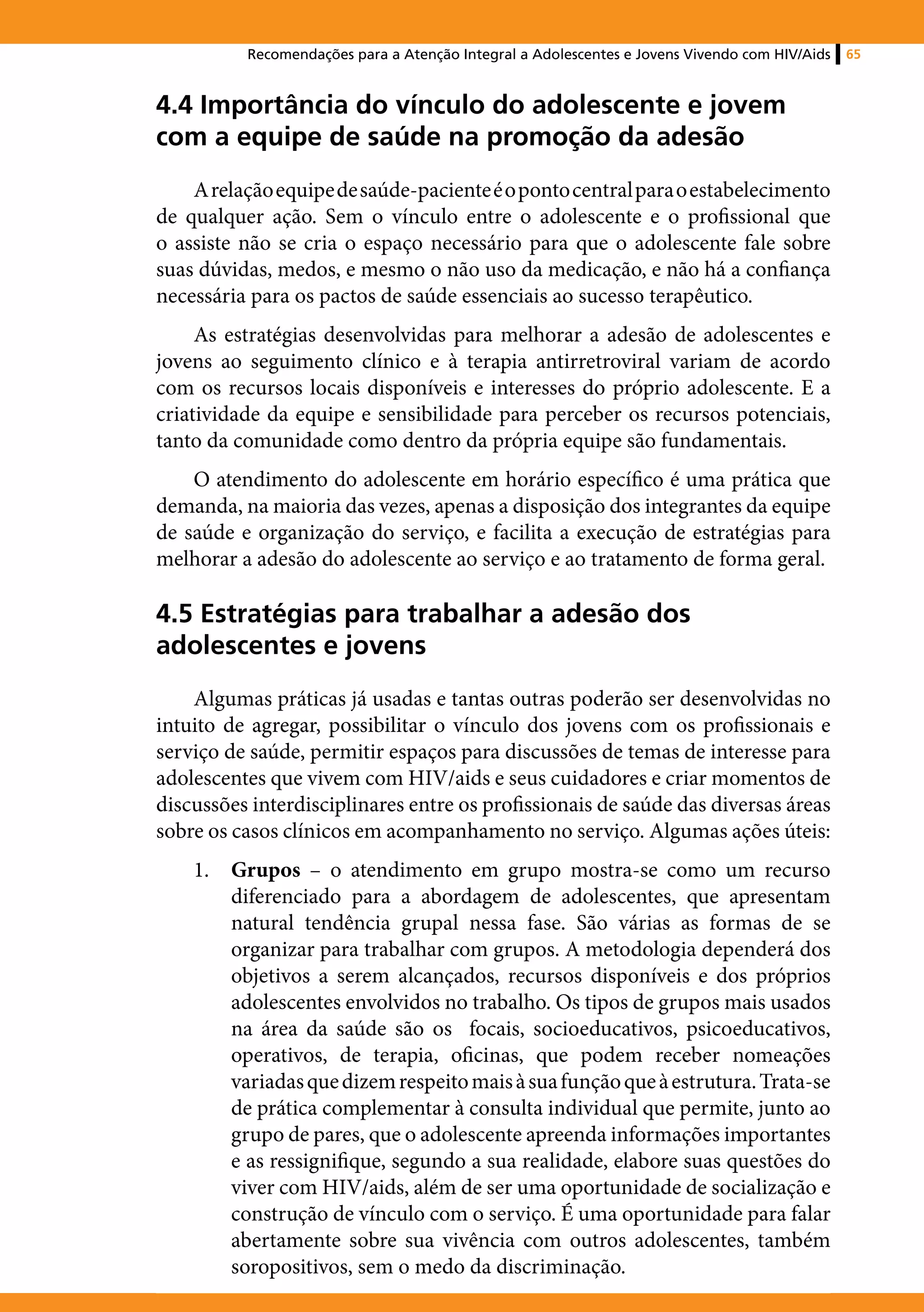Recomendações para a Atenção Integral a Adolescentes e Jovens Vivendo com HIV/Aids   65



4.4 Importância do vínculo do adolescente e jovem
com a equipe de saúde na promoção da adesão
    A relação equipe de saúde-paciente é o ponto central para o estabelecimento
de qualquer ação. Sem o vínculo entre o adolescente e o profissional que
o assiste não se cria o espaço necessário para que o adolescente fale sobre
suas dúvidas, medos, e mesmo o não uso da medicação, e não há a confiança
necessária para os pactos de saúde essenciais ao sucesso terapêutico.
     As estratégias desenvolvidas para melhorar a adesão de adolescentes e
jovens ao seguimento clínico e à terapia antirretroviral variam de acordo
com os recursos locais disponíveis e interesses do próprio adolescente. E a
criatividade da equipe e sensibilidade para perceber os recursos potenciais,
tanto da comunidade como dentro da própria equipe são fundamentais.
    O atendimento do adolescente em horário específico é uma prática que
demanda, na maioria das vezes, apenas a disposição dos integrantes da equipe
de saúde e organização do serviço, e facilita a execução de estratégias para
melhorar a adesão do adolescente ao serviço e ao tratamento de forma geral.

4.5 Estratégias para trabalhar a adesão dos
adolescentes e jovens
    Algumas práticas já usadas e tantas outras poderão ser desenvolvidas no
intuito de agregar, possibilitar o vínculo dos jovens com os profissionais e
serviço de saúde, permitir espaços para discussões de temas de interesse para
adolescentes que vivem com HIV/aids e seus cuidadores e criar momentos de
discussões interdisciplinares entre os profissionais de saúde das diversas áreas
sobre os casos clínicos em acompanhamento no serviço. Algumas ações úteis:
    1.	 Grupos – o atendimento em grupo mostra-se como um recurso
        diferenciado para a abordagem de adolescentes, que apresentam
        natural tendência grupal nessa fase. São várias as formas de se
        organizar para trabalhar com grupos. A metodologia dependerá dos
        objetivos a serem alcançados, recursos disponíveis e dos próprios
        adolescentes envolvidos no trabalho. Os tipos de grupos mais usados
        na área da saúde são os focais, socioeducativos, psicoeducativos,
        operativos, de terapia, oficinas, que podem receber nomeações
        variadas que dizem respeito mais à sua função que à estrutura. Trata-se
        de prática complementar à consulta individual que permite, junto ao
        grupo de pares, que o adolescente apreenda informações importantes
        e as ressignifique, segundo a sua realidade, elabore suas questões do
        viver com HIV/aids, além de ser uma oportunidade de socialização e
        construção de vínculo com o serviço. É uma oportunidade para falar
        abertamente sobre sua vivência com outros adolescentes, também
        soropositivos, sem o medo da discriminação.
 