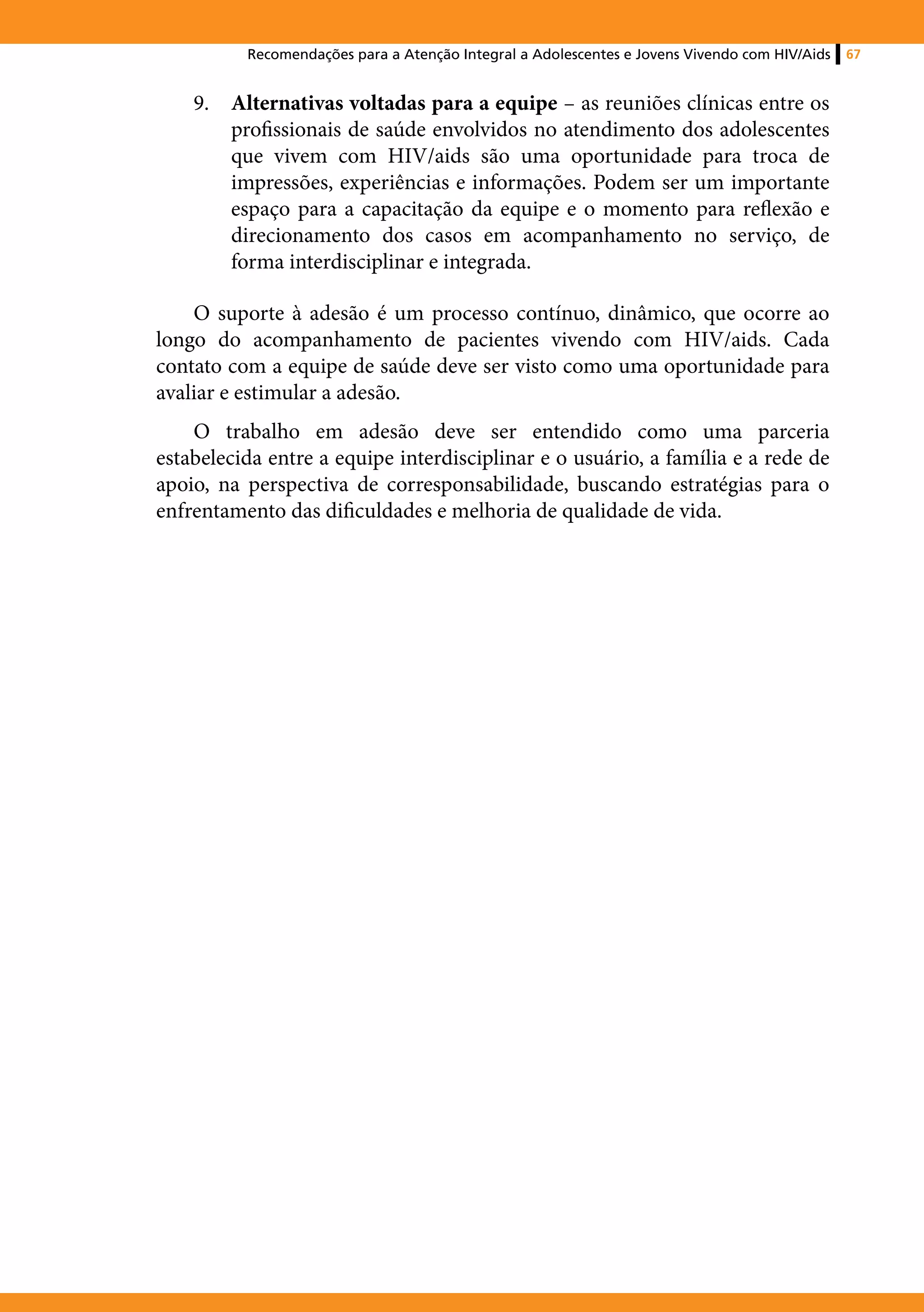 Recomendações para a Atenção Integral a Adolescentes e Jovens Vivendo com HIV/Aids   67


    9.	 Alternativas voltadas para a equipe – as reuniões clínicas entre os
        profissionais de saúde envolvidos no atendimento dos adolescentes
        que vivem com HIV/aids são uma oportunidade para troca de
        impressões, experiências e informações. Podem ser um importante
        espaço para a capacitação da equipe e o momento para reflexão e
        direcionamento dos casos em acompanhamento no serviço, de
        forma interdisciplinar e integrada.

    O suporte à adesão é um processo contínuo, dinâmico, que ocorre ao
longo do acompanhamento de pacientes vivendo com HIV/aids. Cada
contato com a equipe de saúde deve ser visto como uma oportunidade para
avaliar e estimular a adesão.
    O trabalho em adesão deve ser entendido como uma parceria
estabelecida entre a equipe interdisciplinar e o usuário, a família e a rede de
apoio, na perspectiva de corresponsabilidade, buscando estratégias para o
enfrentamento das dificuldades e melhoria de qualidade de vida.
 