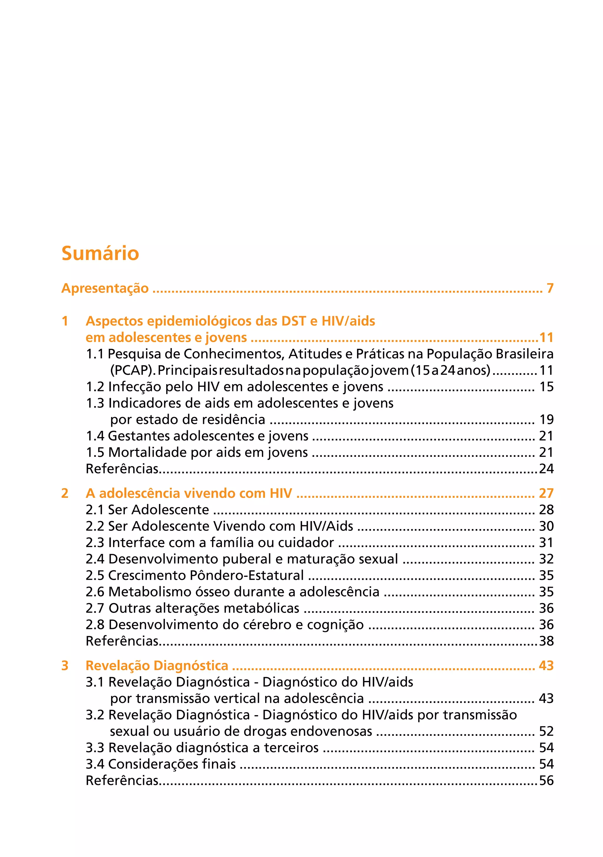 Sumário
Apresentação ....................................................................................................... 7

1	Aspectos epidemiológicos das DST e HIV/aids
  em adolescentes e jovens ............................................................................11
  1.1 Pesquisa de Conhecimentos, Atitudes e Práticas na População Brasileira
      (PCAP). Principais resultados na população jovem (15 a 24 anos) ............ 11
  1.2 Infecção pelo HIV em adolescentes e jovens ....................................... 15
  1.3 Indicadores de aids em adolescentes e jovens
      por estado de residência ...................................................................... 19
  1.4 Gestantes adolescentes e jovens ........................................................... 21
  1.5 Mortalidade por aids em jovens ........................................................... 21
  Referências.................................................................................................... 24
2	A adolescência vivendo com HIV ............................................................... 27
  2.1 Ser Adolescente ..................................................................................... 28
  2.2 Ser Adolescente Vivendo com HIV/Aids ............................................... 30
  2.3 Interface com a família ou cuidador .................................................... 31
  2.4 Desenvolvimento puberal e maturação sexual ................................... 32
  2.5 Crescimento Pôndero-Estatural ............................................................ 35
  2.6 Metabolismo ósseo durante a adolescência ........................................ 35
  2.7 Outras alterações metabólicas ............................................................. 36
  2.8 Desenvolvimento do cérebro e cognição ............................................ 36
  Referências.................................................................................................... 38
3	Revelação Diagnóstica ................................................................................ 43
  3.1 Revelação Diagnóstica - Diagnóstico do HIV/aids
      por transmissão vertical na adolescência ............................................ 43
  3.2 Revelação Diagnóstica - Diagnóstico do HIV/aids por transmissão
      sexual ou usuário de drogas endovenosas .......................................... 52
  3.3 Revelação diagnóstica a terceiros ........................................................ 54
  3.4 Considerações finais .............................................................................. 54
  Referências.................................................................................................... 56
 