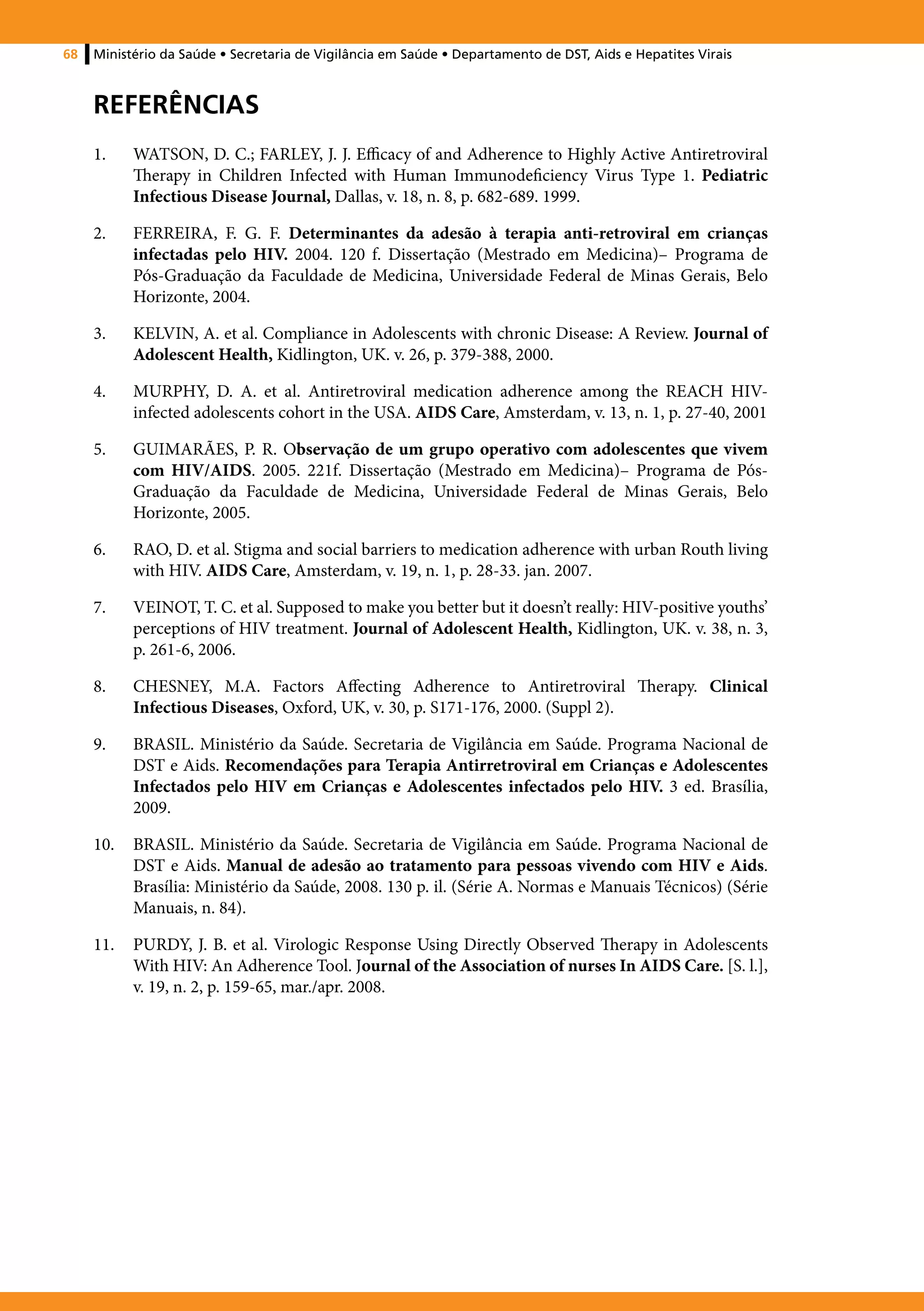 68   Ministério da Saúde • Secretaria de Vigilância em Saúde • Departamento de DST, Aids e Hepatites Virais



     REFERÊNCIAS
     1.	   WATSON, D. C.; FARLEY, J. J. Efficacy of and Adherence to Highly Active Antiretroviral
           Therapy in Children Infected with Human Immunodeficiency Virus Type 1. Pediatric
           Infectious Disease Journal, Dallas, v. 18, n. 8, p. 682-689. 1999.

     2.	   FERREIRA, F. G. F. Determinantes da adesão à terapia anti-retroviral em crianças
           infectadas pelo HIV. 2004. 120 f. Dissertação (Mestrado em Medicina)– Programa de
           Pós-Graduação da Faculdade de Medicina, Universidade Federal de Minas Gerais, Belo
           Horizonte, 2004.

     3.	   KELVIN, A. et al. Compliance in Adolescents with chronic Disease: A Review. Journal of
           Adolescent Health, Kidlington, UK. v. 26, p. 379-388, 2000.

     4.	   MURPHY, D. A. et al. Antiretroviral medication adherence among the REACH HIV-
           infected adolescents cohort in the USA. AIDS Care, Amsterdam, v. 13, n. 1, p. 27-40, 2001

     5.	   GUIMARÃES, P. R. Observação de um grupo operativo com adolescentes que vivem
           com HIV/AIDS. 2005. 221f. Dissertação (Mestrado em Medicina)– Programa de Pós-
           Graduação da Faculdade de Medicina, Universidade Federal de Minas Gerais, Belo
           Horizonte, 2005.

     6.	   RAO, D. et al. Stigma and social barriers to medication adherence with urban Routh living
           with HIV. AIDS Care, Amsterdam, v. 19, n. 1, p. 28-33. jan. 2007.

     7.	   VEINOT, T. C. et al. Supposed to make you better but it doesn’t really: HIV-positive youths’
           perceptions of HIV treatment. Journal of Adolescent Health, Kidlington, UK. v. 38, n. 3,
           p. 261-6, 2006.

     8.	   CHESNEY, M.A. Factors Affecting Adherence to Antiretroviral Therapy. Clinical
           Infectious Diseases, Oxford, UK, v. 30, p. S171-176, 2000. (Suppl 2).

     9.	   BRASIL. Ministério da Saúde. Secretaria de Vigilância em Saúde. Programa Nacional de
           DST e Aids. Recomendações para Terapia Antirretroviral em Crianças e Adolescentes
           Infectados pelo HIV em Crianças e Adolescentes infectados pelo HIV. 3 ed. Brasília,
           2009.

     10.	 BRASIL. Ministério da Saúde. Secretaria de Vigilância em Saúde. Programa Nacional de
          DST e Aids. Manual de adesão ao tratamento para pessoas vivendo com HIV e Aids.
          Brasília: Ministério da Saúde, 2008. 130 p. il. (Série A. Normas e Manuais Técnicos) (Série
          Manuais, n. 84).

     11.	 PURDY, J. B. et al. Virologic Response Using Directly Observed Therapy in Adolescents
          With HIV: An Adherence Tool. Journal of the Association of nurses In AIDS Care. [S. l.],
          v. 19, n. 2, p. 159-65, mar./apr. 2008.
 