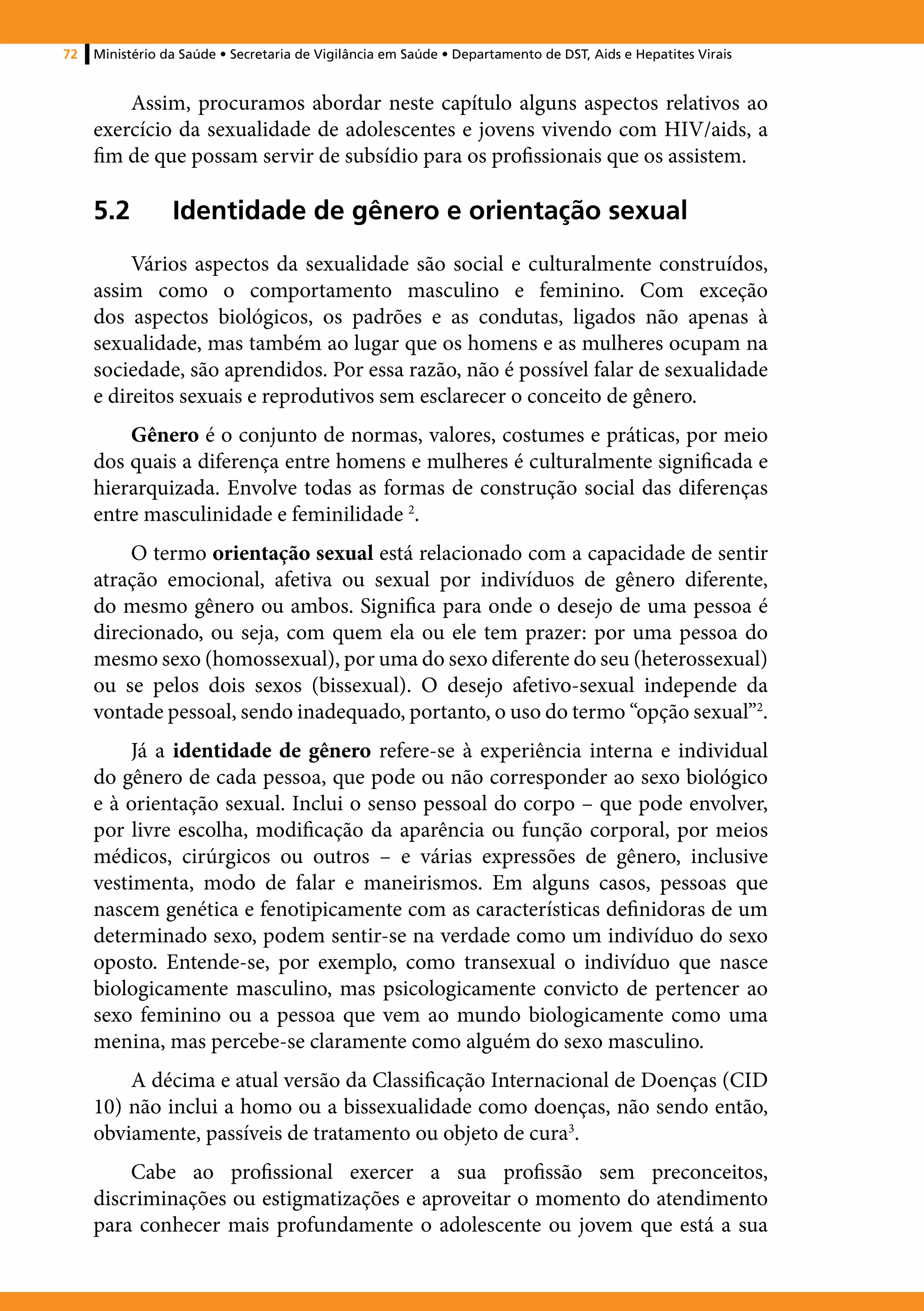 72   Ministério da Saúde • Secretaria de Vigilância em Saúde • Departamento de DST, Aids e Hepatites Virais


         Assim, procuramos abordar neste capítulo alguns aspectos relativos ao
     exercício da sexualidade de adolescentes e jovens vivendo com HIV/aids, a
     fim de que possam servir de subsídio para os profissionais que os assistem.

     5.2	Identidade de gênero e orientação sexual
          Vários aspectos da sexualidade são social e culturalmente construídos,
     assim como o comportamento masculino e feminino. Com exceção
     dos aspectos biológicos, os padrões e as condutas, ligados não apenas à
     sexualidade, mas também ao lugar que os homens e as mulheres ocupam na
     sociedade, são aprendidos. Por essa razão, não é possível falar de sexualidade
     e direitos sexuais e reprodutivos sem esclarecer o conceito de gênero.
         Gênero é o conjunto de normas, valores, costumes e práticas, por meio
     dos quais a diferença entre homens e mulheres é culturalmente significada e
     hierarquizada. Envolve todas as formas de construção social das diferenças
     entre masculinidade e feminilidade 2.
         O termo orientação sexual está relacionado com a capacidade de sentir
     atração emocional, afetiva ou sexual por indivíduos de gênero diferente,
     do mesmo gênero ou ambos. Significa para onde o desejo de uma pessoa é
     direcionado, ou seja, com quem ela ou ele tem prazer: por uma pessoa do
     mesmo sexo (homossexual), por uma do sexo diferente do seu (heterossexual)
     ou se pelos dois sexos (bissexual). O desejo afetivo-sexual independe da
     vontade pessoal, sendo inadequado, portanto, o uso do termo “opção sexual”2.
          Já a identidade de gênero refere-se à experiência interna e individual
     do gênero de cada pessoa, que pode ou não corresponder ao sexo biológico
     e à orientação sexual. Inclui o senso pessoal do corpo – que pode envolver,
     por livre escolha, modificação da aparência ou função corporal, por meios
     médicos, cirúrgicos ou outros – e várias expressões de gênero, inclusive
     vestimenta, modo de falar e maneirismos. Em alguns casos, pessoas que
     nascem genética e fenotipicamente com as características definidoras de um
     determinado sexo, podem sentir-se na verdade como um indivíduo do sexo
     oposto. Entende-se, por exemplo, como transexual o indivíduo que nasce
     biologicamente masculino, mas psicologicamente convicto de pertencer ao
     sexo feminino ou a pessoa que vem ao mundo biologicamente como uma
     menina, mas percebe-se claramente como alguém do sexo masculino.
         A décima e atual versão da Classificação Internacional de Doenças (CID
     10) não inclui a homo ou a bissexualidade como doenças, não sendo então,
     obviamente, passíveis de tratamento ou objeto de cura3.
         Cabe ao profissional exercer a sua profissão sem preconceitos,
     discriminações ou estigmatizações e aproveitar o momento do atendimento
     para conhecer mais profundamente o adolescente ou jovem que está a sua
 