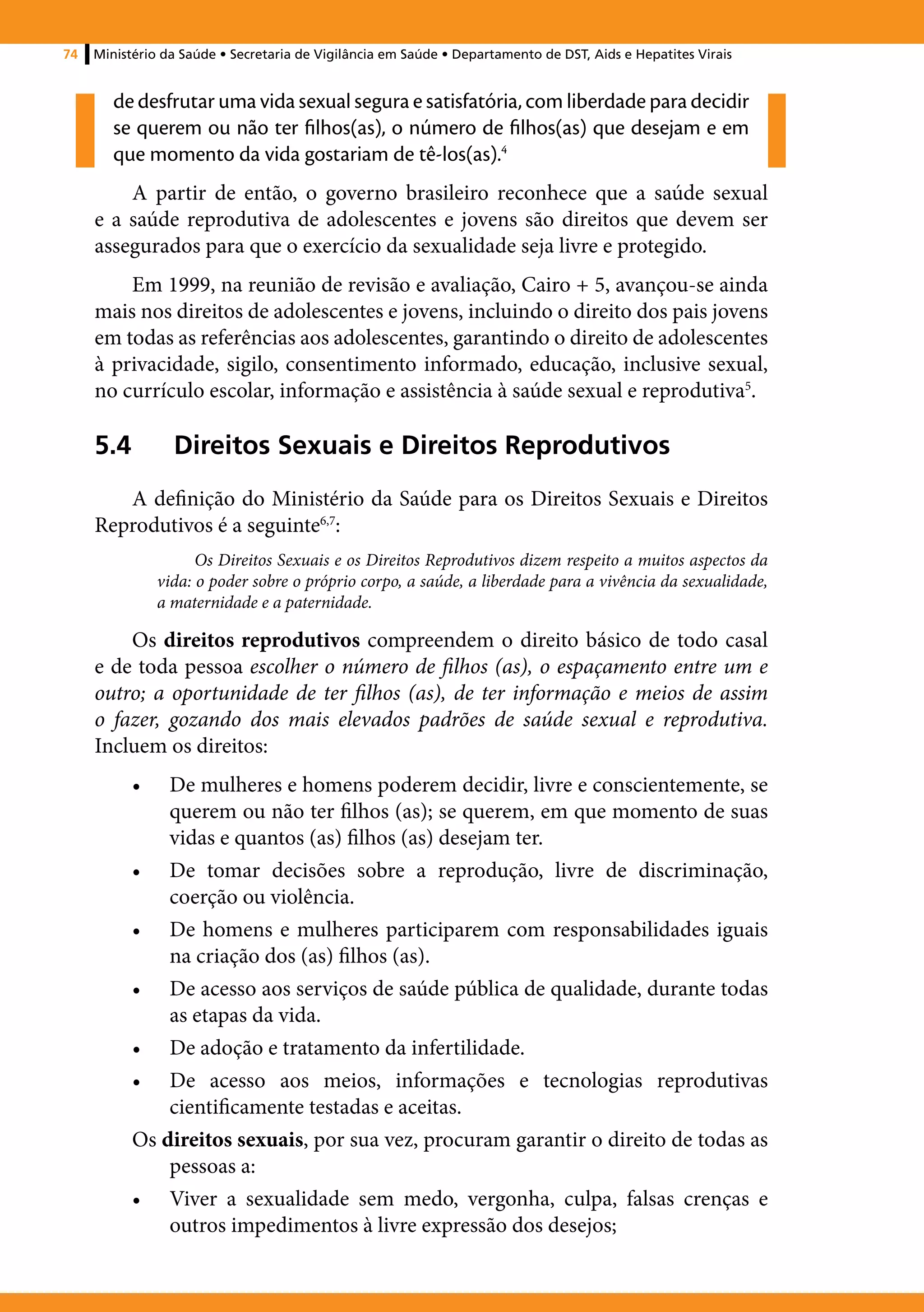 74   Ministério da Saúde • Secretaria de Vigilância em Saúde • Departamento de DST, Aids e Hepatites Virais


        de desfrutar uma vida sexual segura e satisfatória, com liberdade para decidir
        se querem ou não ter filhos(as), o número de filhos(as) que desejam e em
        que momento da vida gostariam de tê-los(as).4
         A partir de então, o governo brasileiro reconhece que a saúde sexual
     e a saúde reprodutiva de adolescentes e jovens são direitos que devem ser
     assegurados para que o exercício da sexualidade seja livre e protegido.
         Em 1999, na reunião de revisão e avaliação, Cairo + 5, avançou-se ainda
     mais nos direitos de adolescentes e jovens, incluindo o direito dos pais jovens
     em todas as referências aos adolescentes, garantindo o direito de adolescentes
     à privacidade, sigilo, consentimento informado, educação, inclusive sexual,
     no currículo escolar, informação e assistência à saúde sexual e reprodutiva5.

     5.4	Direitos Sexuais e Direitos Reprodutivos
        A definição do Ministério da Saúde para os Direitos Sexuais e Direitos
     Reprodutivos é a seguinte6,7:
                      Os Direitos Sexuais e os Direitos Reprodutivos dizem respeito a muitos aspectos da
                vida: o poder sobre o próprio corpo, a saúde, a liberdade para a vivência da sexualidade,
                a maternidade e a paternidade.

         Os direitos reprodutivos compreendem o direito básico de todo casal
     e de toda pessoa escolher o número de filhos (as), o espaçamento entre um e
     outro; a oportunidade de ter filhos (as), de ter informação e meios de assim
     o fazer, gozando dos mais elevados padrões de saúde sexual e reprodutiva.
     Incluem os direitos:
           •	  De mulheres e homens poderem decidir, livre e conscientemente, se
               querem ou não ter filhos (as); se querem, em que momento de suas
               vidas e quantos (as) filhos (as) desejam ter.
           •	 De tomar decisões sobre a reprodução, livre de discriminação,
               coerção ou violência.
           •	 De homens e mulheres participarem com responsabilidades iguais
               na criação dos (as) filhos (as).
           •	 De acesso aos serviços de saúde pública de qualidade, durante todas
               as etapas da vida.
           •	 De adoção e tratamento da infertilidade.
           •	 De acesso aos meios, informações e tecnologias reprodutivas
               cientificamente testadas e aceitas.
           Os direitos sexuais, por sua vez, procuram garantir o direito de todas as
               pessoas a:
           •	 Viver a sexualidade sem medo, vergonha, culpa, falsas crenças e
               outros impedimentos à livre expressão dos desejos;
 