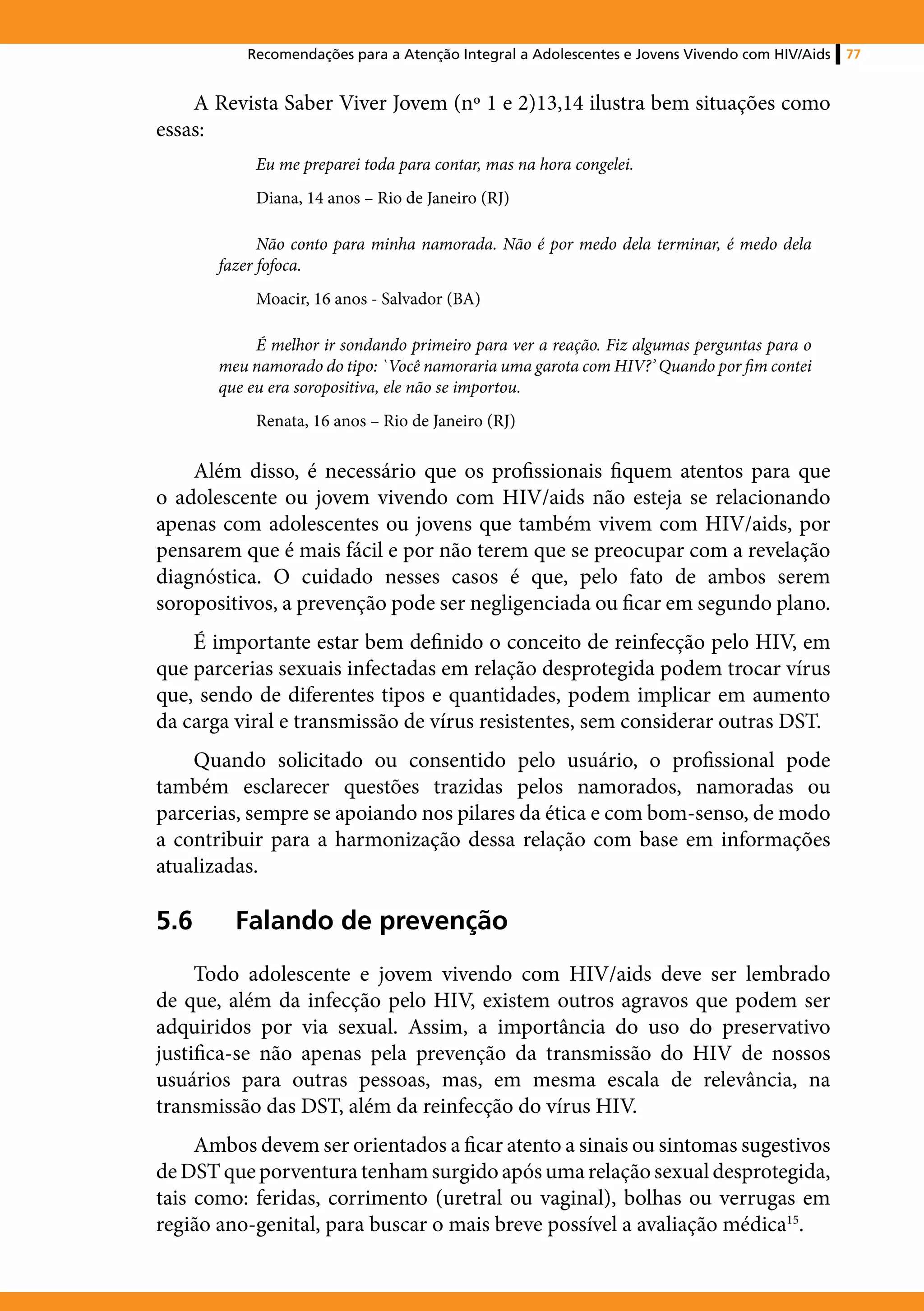 Recomendações para a Atenção Integral a Adolescentes e Jovens Vivendo com HIV/Aids   77


    A Revista Saber Viver Jovem (nº 1 e 2)13,14 ilustra bem situações como
essas:
            Eu me preparei toda para contar, mas na hora congelei.
            Diana, 14 anos – Rio de Janeiro (RJ)

             Não conto para minha namorada. Não é por medo dela terminar, é medo dela
       fazer fofoca.
            Moacir, 16 anos - Salvador (BA)

            É melhor ir sondando primeiro para ver a reação. Fiz algumas perguntas para o
       meu namorado do tipo: `Você namoraria uma garota com HIV?’ Quando por fim contei
       que eu era soropositiva, ele não se importou.
            Renata, 16 anos – Rio de Janeiro (RJ)

    Além disso, é necessário que os profissionais fiquem atentos para que
o adolescente ou jovem vivendo com HIV/aids não esteja se relacionando
apenas com adolescentes ou jovens que também vivem com HIV/aids, por
pensarem que é mais fácil e por não terem que se preocupar com a revelação
diagnóstica. O cuidado nesses casos é que, pelo fato de ambos serem
soropositivos, a prevenção pode ser negligenciada ou ficar em segundo plano.
    É importante estar bem definido o conceito de reinfecção pelo HIV, em
que parcerias sexuais infectadas em relação desprotegida podem trocar vírus
que, sendo de diferentes tipos e quantidades, podem implicar em aumento
da carga viral e transmissão de vírus resistentes, sem considerar outras DST.
    Quando solicitado ou consentido pelo usuário, o profissional pode
também esclarecer questões trazidas pelos namorados, namoradas ou
parcerias, sempre se apoiando nos pilares da ética e com bom-senso, de modo
a contribuir para a harmonização dessa relação com base em informações
atualizadas.

5.6	     Falando de prevenção
     Todo adolescente e jovem vivendo com HIV/aids deve ser lembrado
de que, além da infecção pelo HIV, existem outros agravos que podem ser
adquiridos por via sexual. Assim, a importância do uso do preservativo
justifica-se não apenas pela prevenção da transmissão do HIV de nossos
usuários para outras pessoas, mas, em mesma escala de relevância, na
transmissão das DST, além da reinfecção do vírus HIV.
     Ambos devem ser orientados a ficar atento a sinais ou sintomas sugestivos
de DST que porventura tenham surgido após uma relação sexual desprotegida,
tais como: feridas, corrimento (uretral ou vaginal), bolhas ou verrugas em
região ano-genital, para buscar o mais breve possível a avaliação médica15.
 