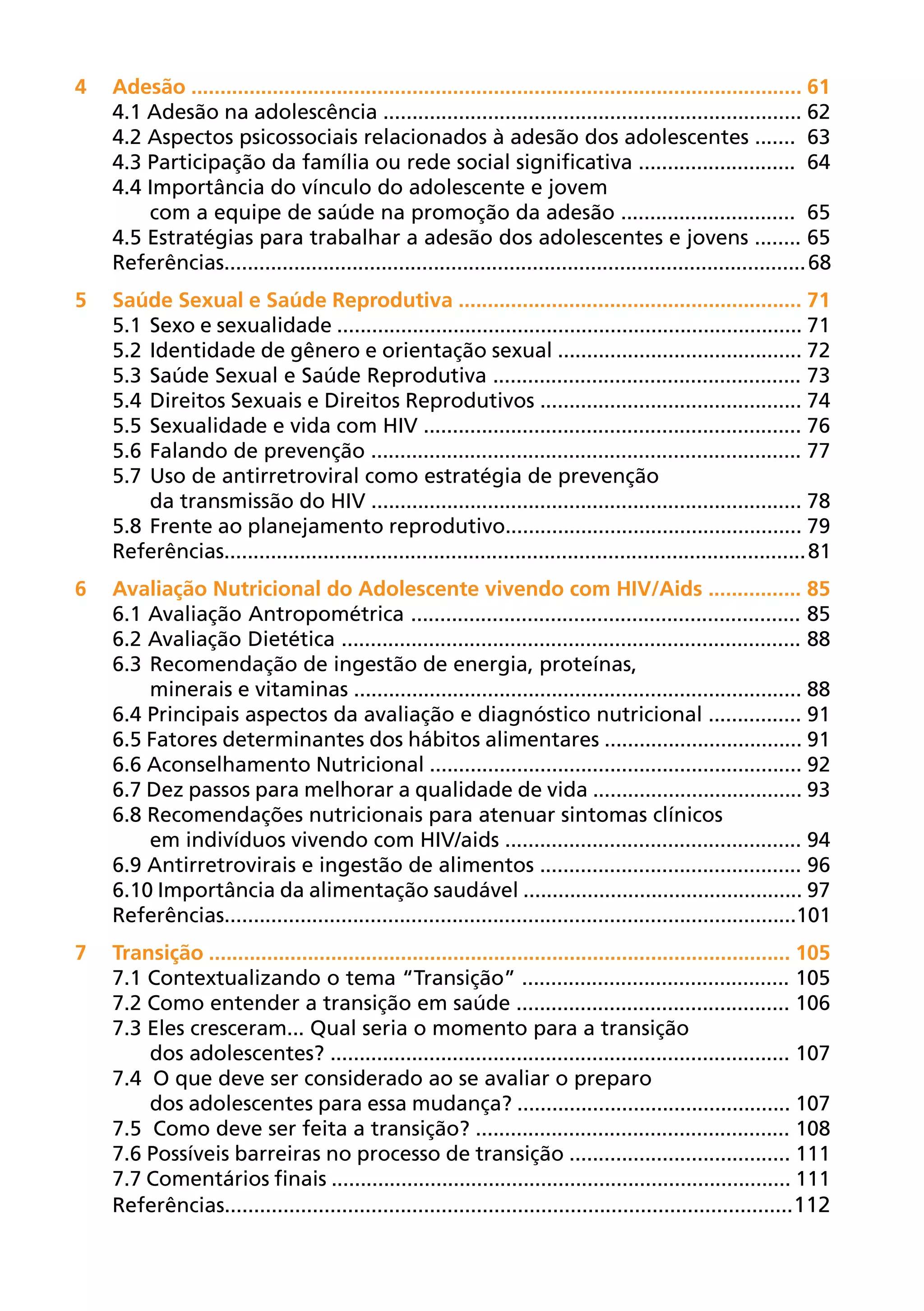 4	Adesão ......................................................................................................... 61
  4.1 Adesão na adolescência ........................................................................ 62
  4.2 Aspectos psicossociais relacionados à adesão dos adolescentes ....... 63
  4.3 Participação da família ou rede social significativa ........................... 64
  4.4 Importância do vínculo do adolescente e jovem
      com a equipe de saúde na promoção da adesão .............................. 65
  4.5 Estratégias para trabalhar a adesão dos adolescentes e jovens ........ 65
  Referências.................................................................................................... 68
5	Saúde Sexual e Saúde Reprodutiva ........................................................... 71
  5.1	 Sexo e sexualidade ................................................................................ 71
  5.2	 Identidade de gênero e orientação sexual .......................................... 72
  5.3	 Saúde Sexual e Saúde Reprodutiva ..................................................... 73
  5.4	 Direitos Sexuais e Direitos Reprodutivos ............................................. 74
  5.5	 Sexualidade e vida com HIV ................................................................. 76
  5.6	 Falando de prevenção .......................................................................... 77
  5.7	 Uso de antirretroviral como estratégia de prevenção
       da transmissão do HIV .......................................................................... 78
  5.8	 Frente ao planejamento reprodutivo................................................... 79
  Referências.................................................................................................... 81
6	Avaliação Nutricional do Adolescente vivendo com HIV/Aids ................ 85
  6.1 Avaliação Antropométrica ................................................................... 85
  6.2 Avaliação Dietética ............................................................................... 88
  6.3	 Recomendação de ingestão de energia, proteínas,
       minerais e vitaminas ............................................................................. 88
  6.4 Principais aspectos da avaliação e diagnóstico nutricional ................ 91
  6.5 Fatores determinantes dos hábitos alimentares .................................. 91
  6.6 Aconselhamento Nutricional ................................................................ 92
  6.7 Dez passos para melhorar a qualidade de vida .................................... 93
  6.8 Recomendações nutricionais para atenuar sintomas clínicos
       em indivíduos vivendo com HIV/aids ................................................... 94
  6.9 Antirretrovirais e ingestão de alimentos ............................................. 96
  6.10 Importância da alimentação saudável ................................................ 97
  Referências..................................................................................................101
7	Transição .................................................................................................... 105
  7.1 Contextualizando o tema “Transição” .............................................. 105
  7.2 Como entender a transição em saúde ............................................... 106
  7.3 Eles cresceram... Qual seria o momento para a transição
      dos adolescentes? ............................................................................... 107
  7.4 O que deve ser considerado ao se avaliar o preparo
      dos adolescentes para essa mudança? ............................................... 107
  7.5 Como deve ser feita a transição? ...................................................... 108
  7.6 Possíveis barreiras no processo de transição ...................................... 111
  7.7 Comentários finais ............................................................................... 111
  Referências................................................................................................. 112
 