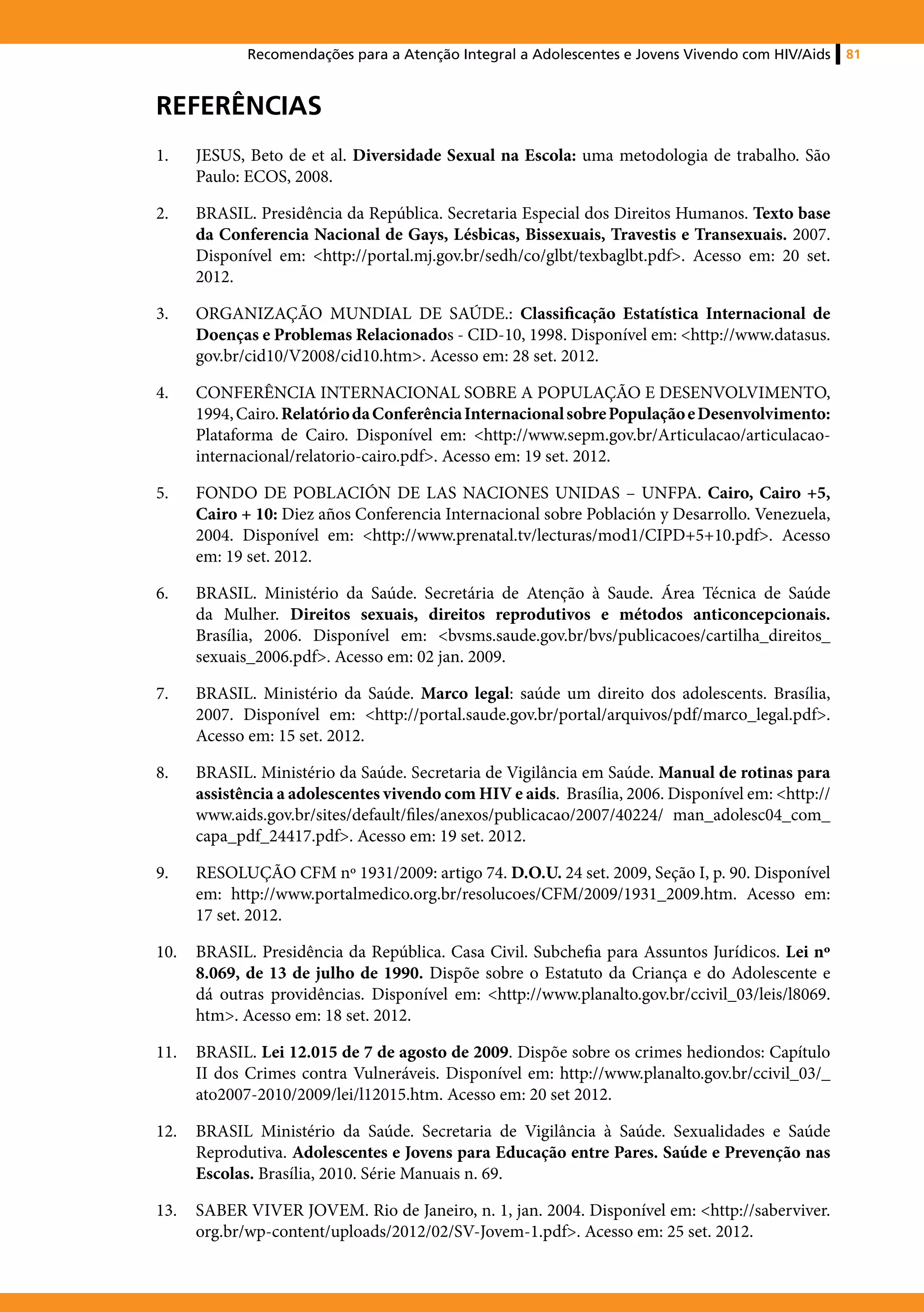 Recomendações para a Atenção Integral a Adolescentes e Jovens Vivendo com HIV/Aids    81



Referências
1.	   JESUS, Beto de et al. Diversidade Sexual na Escola: uma metodologia de trabalho. São
      Paulo: ECOS, 2008.

2.	   BRASIL. Presidência da República. Secretaria Especial dos Direitos Humanos. Texto base
      da Conferencia Nacional de Gays, Lésbicas, Bissexuais, Travestis e Transexuais. 2007.
      Disponível em: <http://portal.mj.gov.br/sedh/co/glbt/texbaglbt.pdf>. Acesso em: 20 set.
      2012.

3.	   ORGANIZAÇÃO MUNDIAL DE SAÚDE.: Classificação Estatística Internacional de
      Doenças e Problemas Relacionados - CID-10, 1998. Disponível em: <http://www.datasus.
      gov.br/cid10/V2008/cid10.htm>. Acesso em: 28 set. 2012.

4.	   CONFERÊNCIA INTERNACIONAL SOBRE A POPULAÇÃO E DESENVOLVIMENTO,
      1994, Cairo. Relatório da Conferência Internacional sobre População e Desenvolvimento:
      Plataforma de Cairo. Disponível em: <http://www.sepm.gov.br/Articulacao/articulacao-
      internacional/relatorio-cairo.pdf>. Acesso em: 19 set. 2012.

5.	   FONDO DE POBLACIÓN DE LAS NACIONES UNIDAS – UNFPA. Cairo, Cairo +5,
      Cairo + 10: Diez años Conferencia Internacional sobre Población y Desarrollo. Venezuela,
      2004. Disponível em: <http://www.prenatal.tv/lecturas/mod1/CIPD+5+10.pdf>. Acesso
      em: 19 set. 2012.

6.	   BRASIL. Ministério da Saúde. Secretária de Atenção à Saude. Área Técnica de Saúde
      da Mulher. Direitos sexuais, direitos reprodutivos e métodos anticoncepcionais.
      Brasília, 2006. Disponível em: <bvsms.saude.gov.br/bvs/publicacoes/cartilha_direitos_
      sexuais_2006.pdf>. Acesso em: 02 jan. 2009.

7.	   BRASIL. Ministério da Saúde. Marco legal: saúde um direito dos adolescents. Brasília,
      2007. Disponível em: <http://portal.saude.gov.br/portal/arquivos/pdf/marco_legal.pdf>.
      Acesso em: 15 set. 2012.

8.	   BRASIL. Ministério da Saúde. Secretaria de Vigilância em Saúde. Manual de rotinas para
      assistência a adolescentes vivendo com HIV e aids. Brasília, 2006. Disponível em: <http://
      www.aids.gov.br/sites/default/files/anexos/publicacao/2007/40224/ man_adolesc04_com_
      capa_pdf_24417.pdf>. Acesso em: 19 set. 2012.

9.	   RESOLUÇÃO CFM nº 1931/2009: artigo 74. D.O.U. 24 set. 2009, Seção I, p. 90. Disponível
      em: http://www.portalmedico.org.br/resolucoes/CFM/2009/1931_2009.htm. Acesso em:
      17 set. 2012.

10.	 BRASIL. Presidência da República. Casa Civil. Subchefia para Assuntos Jurídicos. Lei nº
     8.069, de 13 de julho de 1990. Dispõe sobre o Estatuto da Criança e do Adolescente e
     dá outras providências. Disponível em: <http://www.planalto.gov.br/ccivil_03/leis/l8069.
     htm>. Acesso em: 18 set. 2012.

11.	 BRASIL. Lei 12.015 de 7 de agosto de 2009. Dispõe sobre os crimes hediondos: Capítulo
     II dos Crimes contra Vulneráveis. Disponível em: http://www.planalto.gov.br/ccivil_03/_
     ato2007-2010/2009/lei/l12015.htm. Acesso em: 20 set 2012.

12.	 BRASIL Ministério da Saúde. Secretaria de Vigilância à Saúde. Sexualidades e Saúde
     Reprodutiva. Adolescentes e Jovens para Educação entre Pares. Saúde e Prevenção nas
     Escolas. Brasília, 2010. Série Manuais n. 69.

13.	 SABER VIVER JOVEM. Rio de Janeiro, n. 1, jan. 2004. Disponível em: <http://saberviver.
     org.br/wp-content/uploads/2012/02/SV-Jovem-1.pdf>. Acesso em: 25 set. 2012.
 