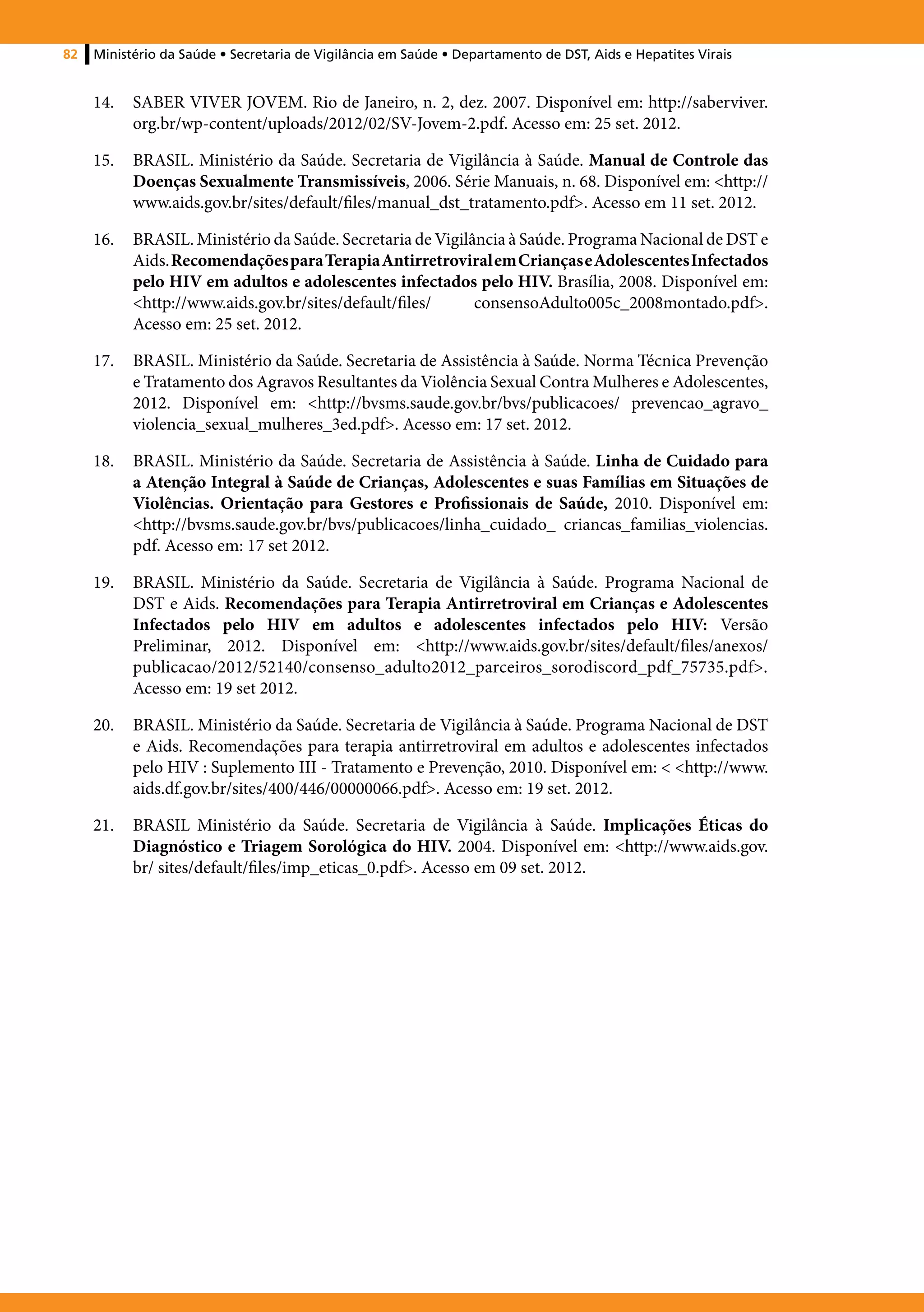 82   Ministério da Saúde • Secretaria de Vigilância em Saúde • Departamento de DST, Aids e Hepatites Virais


     14.	 SABER VIVER JOVEM. Rio de Janeiro, n. 2, dez. 2007. Disponível em: http://saberviver.
          org.br/wp-content/uploads/2012/02/SV-Jovem-2.pdf. Acesso em: 25 set. 2012.

     15.	 BRASIL. Ministério da Saúde. Secretaria de Vigilância à Saúde. Manual de Controle das
          Doenças Sexualmente Transmissíveis, 2006. Série Manuais, n. 68. Disponível em: <http://
          www.aids.gov.br/sites/default/files/manual_dst_tratamento.pdf>. Acesso em 11 set. 2012.

     16.	 BRASIL. Ministério da Saúde. Secretaria de Vigilância à Saúde. Programa Nacional de DST e
          Aids. Recomendações para Terapia Antirretroviral em Crianças e Adolescentes Infectados
          pelo HIV em adultos e adolescentes infectados pelo HIV. Brasília, 2008. Disponível em:
          <http://www.aids.gov.br/sites/default/files/     consensoAdulto005c_2008montado.pdf>.
          Acesso em: 25 set. 2012.

     17.	 BRASIL. Ministério da Saúde. Secretaria de Assistência à Saúde. Norma Técnica Prevenção
          e Tratamento dos Agravos Resultantes da Violência Sexual Contra Mulheres e Adolescentes,
          2012. Disponível em: <http://bvsms.saude.gov.br/bvs/publicacoes/ prevencao_agravo_
          violencia_sexual_mulheres_3ed.pdf>. Acesso em: 17 set. 2012.

     18.	 BRASIL. Ministério da Saúde. Secretaria de Assistência à Saúde. Linha de Cuidado para
          a Atenção Integral à Saúde de Crianças, Adolescentes e suas Famílias em Situações de
          Violências. Orientação para Gestores e Profissionais de Saúde, 2010. Disponível em:
          <http://bvsms.saude.gov.br/bvs/publicacoes/linha_cuidado_ criancas_familias_violencias.
          pdf. Acesso em: 17 set 2012.

     19.	 BRASIL. Ministério da Saúde. Secretaria de Vigilância à Saúde. Programa Nacional de
          DST e Aids. Recomendações para Terapia Antirretroviral em Crianças e Adolescentes
          Infectados pelo HIV em adultos e adolescentes infectados pelo HIV: Versão
          Preliminar, 2012. Disponível em: <http://www.aids.gov.br/sites/default/files/anexos/
          publicacao/2012/52140/consenso_adulto2012_parceiros_sorodiscord_pdf_75735.pdf>.
          Acesso em: 19 set 2012.

     20.	 BRASIL. Ministério da Saúde. Secretaria de Vigilância à Saúde. Programa Nacional de DST
          e Aids. Recomendações para terapia antirretroviral em adultos e adolescentes infectados
          pelo HIV : Suplemento III - Tratamento e Prevenção, 2010. Disponível em: < <http://www.
          aids.df.gov.br/sites/400/446/00000066.pdf>. Acesso em: 19 set. 2012.

     21.	 BRASIL Ministério da Saúde. Secretaria de Vigilância à Saúde. Implicações Éticas do
          Diagnóstico e Triagem Sorológica do HIV. 2004. Disponível em: <http://www.aids.gov.
          br/ sites/default/files/imp_eticas_0.pdf>. Acesso em 09 set. 2012.
 