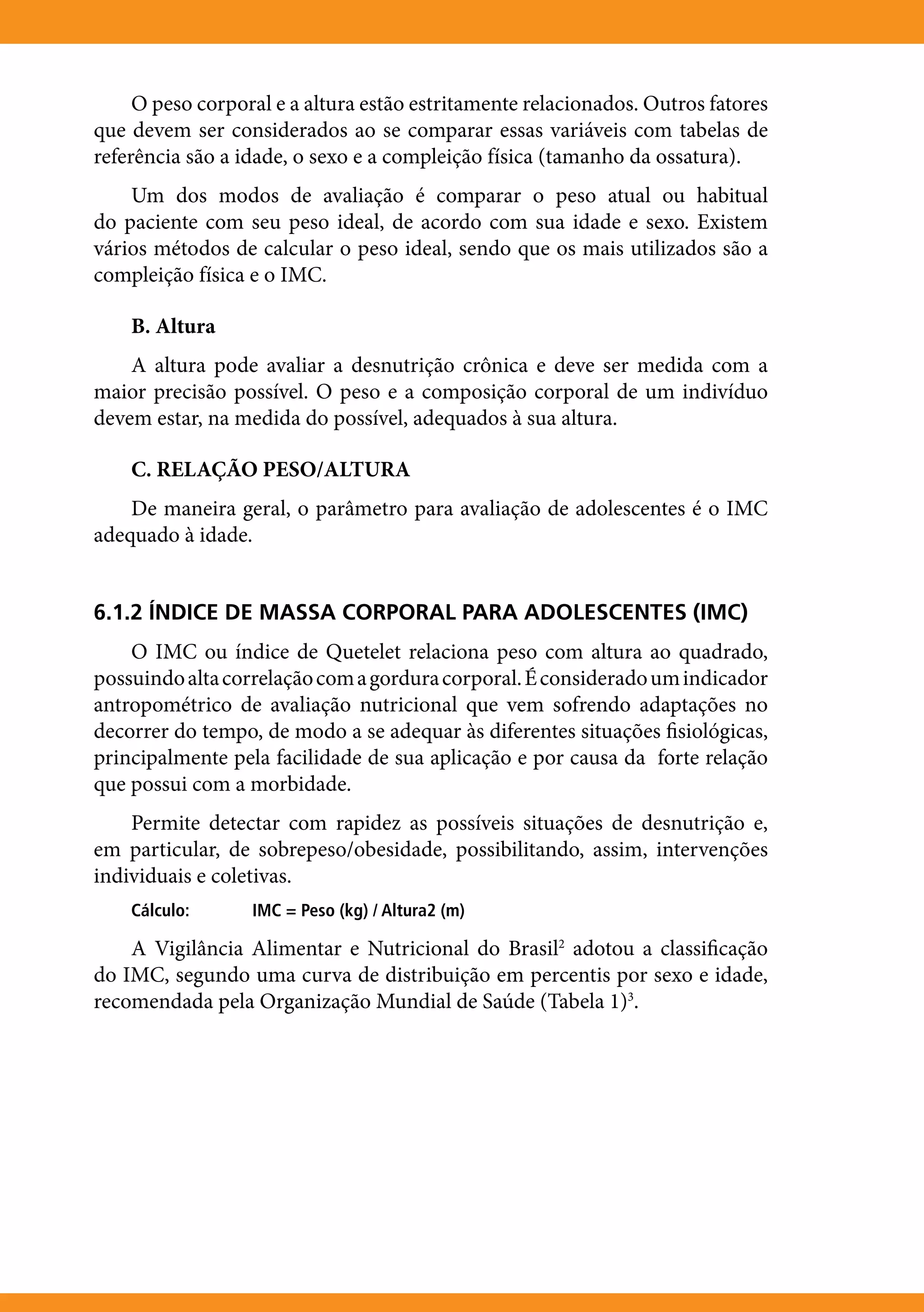 O peso corporal e a altura estão estritamente relacionados. Outros fatores
que devem ser considerados ao se comparar essas variáveis com tabelas de
referência são a idade, o sexo e a compleição física (tamanho da ossatura).
    Um dos modos de avaliação é comparar o peso atual ou habitual
do paciente com seu peso ideal, de acordo com sua idade e sexo. Existem
vários métodos de calcular o peso ideal, sendo que os mais utilizados são a
compleição física e o IMC.

    B. Altura
    A altura pode avaliar a desnutrição crônica e deve ser medida com a
maior precisão possível. O peso e a composição corporal de um indivíduo
devem estar, na medida do possível, adequados à sua altura.

    C. RELAÇÃO PESO/ALTURA
    De maneira geral, o parâmetro para avaliação de adolescentes é o IMC
adequado à idade.


6.1.2 ÍNDICE DE MASSA CORPORAL PARA ADOLESCENTES (IMC)
    O IMC ou índice de Quetelet relaciona peso com altura ao quadrado,
possuindo alta correlação com a gordura corporal. É considerado um indicador
antropométrico de avaliação nutricional que vem sofrendo adaptações no
decorrer do tempo, de modo a se adequar às diferentes situações fisiológicas,
principalmente pela facilidade de sua aplicação e por causa da forte relação
que possui com a morbidade.
    Permite detectar com rapidez as possíveis situações de desnutrição e,
em particular, de sobrepeso/obesidade, possibilitando, assim, intervenções
individuais e coletivas.
    Cálculo:	     IMC = Peso (kg) / Altura2 (m)

    A Vigilância Alimentar e Nutricional do Brasil2 adotou a classificação
do IMC, segundo uma curva de distribuição em percentis por sexo e idade,
recomendada pela Organização Mundial de Saúde (Tabela 1)3.
 