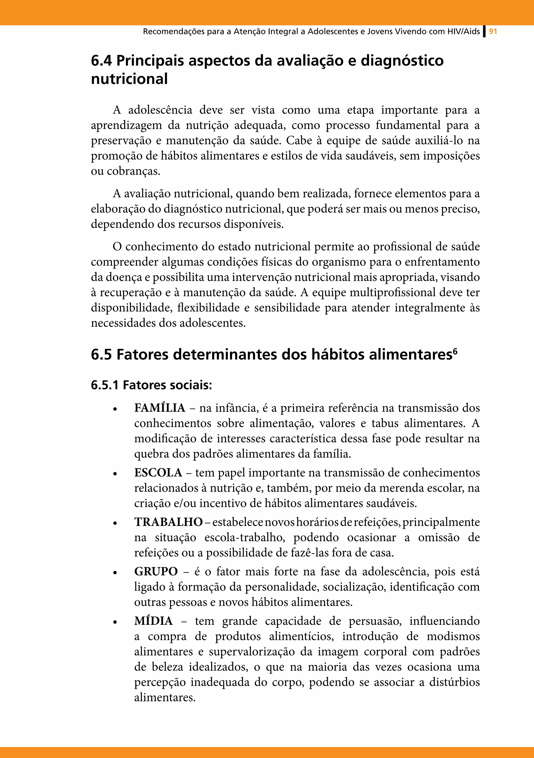 Recomendações para a Atenção Integral a Adolescentes e Jovens Vivendo com HIV/Aids   91



6.4 Principais aspectos da avaliação e diagnóstico
nutricional
    A adolescência deve ser vista como uma etapa importante para a
aprendizagem da nutrição adequada, como processo fundamental para a
preservação e manutenção da saúde. Cabe à equipe de saúde auxiliá-lo na
promoção de hábitos alimentares e estilos de vida saudáveis, sem imposições
ou cobranças.
    A avaliação nutricional, quando bem realizada, fornece elementos para a
elaboração do diagnóstico nutricional, que poderá ser mais ou menos preciso,
dependendo dos recursos disponíveis.
    O conhecimento do estado nutricional permite ao profissional de saúde
compreender algumas condições físicas do organismo para o enfrentamento
da doença e possibilita uma intervenção nutricional mais apropriada, visando
à recuperação e à manutenção da saúde. A equipe multiprofissional deve ter
disponibilidade, flexibilidade e sensibilidade para atender integralmente às
necessidades dos adolescentes.

6.5 Fatores determinantes dos hábitos alimentares6
6.5.1 Fatores sociais:
    •	   FAMÍLIA – na infância, é a primeira referência na transmissão dos
         conhecimentos sobre alimentação, valores e tabus alimentares. A
         modificação de interesses característica dessa fase pode resultar na
         quebra dos padrões alimentares da família.
    •	   ESCOLA – tem papel importante na transmissão de conhecimentos
         relacionados à nutrição e, também, por meio da merenda escolar, na
         criação e/ou incentivo de hábitos alimentares saudáveis.
    •	   TRABALHO – estabelece novos horários de refeições, principalmente
         na situação escola-trabalho, podendo ocasionar a omissão de
         refeições ou a possibilidade de fazê-las fora de casa.
    •	   GRUPO – é o fator mais forte na fase da adolescência, pois está
         ligado à formação da personalidade, socialização, identificação com
         outras pessoas e novos hábitos alimentares.
    •	   MÍDIA – tem grande capacidade de persuasão, influenciando
         a compra de produtos alimentícios, introdução de modismos
         alimentares e supervalorização da imagem corporal com padrões
         de beleza idealizados, o que na maioria das vezes ocasiona uma
         percepção inadequada do corpo, podendo se associar a distúrbios
         alimentares.
 