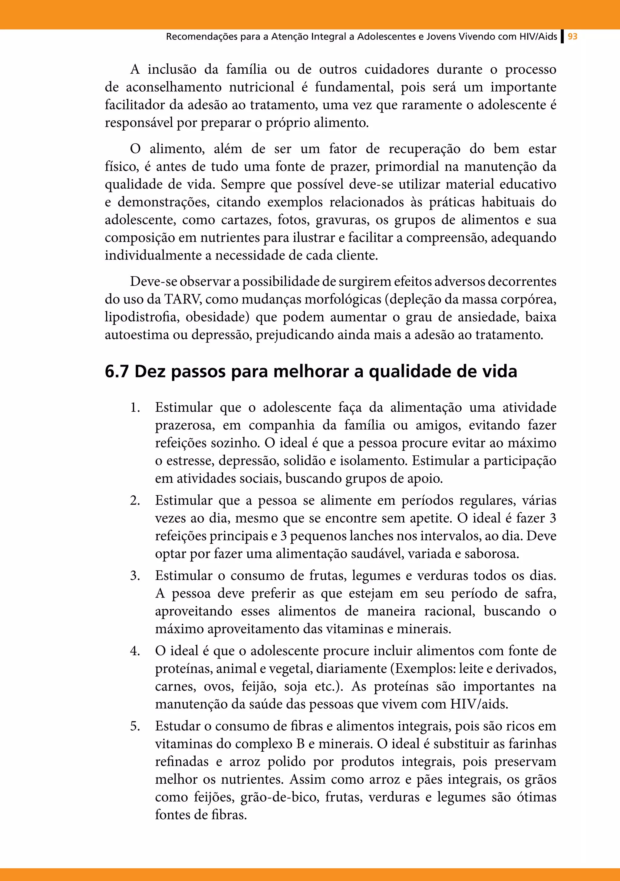 Recomendações para a Atenção Integral a Adolescentes e Jovens Vivendo com HIV/Aids   93


     A inclusão da família ou de outros cuidadores durante o processo
de aconselhamento nutricional é fundamental, pois será um importante
facilitador da adesão ao tratamento, uma vez que raramente o adolescente é
responsável por preparar o próprio alimento.
     O alimento, além de ser um fator de recuperação do bem estar
físico, é antes de tudo uma fonte de prazer, primordial na manutenção da
qualidade de vida. Sempre que possível deve-se utilizar material educativo
e demonstrações, citando exemplos relacionados às práticas habituais do
adolescente, como cartazes, fotos, gravuras, os grupos de alimentos e sua
composição em nutrientes para ilustrar e facilitar a compreensão, adequando
individualmente a necessidade de cada cliente.
    Deve-se observar a possibilidade de surgirem efeitos adversos decorrentes
do uso da TARV, como mudanças morfológicas (depleção da massa corpórea,
lipodistrofia, obesidade) que podem aumentar o grau de ansiedade, baixa
autoestima ou depressão, prejudicando ainda mais a adesão ao tratamento.

6.7 Dez passos para melhorar a qualidade de vida
    1.	 Estimular que o adolescente faça da alimentação uma atividade
        prazerosa, em companhia da família ou amigos, evitando fazer
        refeições sozinho. O ideal é que a pessoa procure evitar ao máximo
        o estresse, depressão, solidão e isolamento. Estimular a participação
        em atividades sociais, buscando grupos de apoio.
    2.	 Estimular que a pessoa se alimente em períodos regulares, várias
        vezes ao dia, mesmo que se encontre sem apetite. O ideal é fazer 3
        refeições principais e 3 pequenos lanches nos intervalos, ao dia. Deve
        optar por fazer uma alimentação saudável, variada e saborosa.
    3.	 Estimular o consumo de frutas, legumes e verduras todos os dias.
        A pessoa deve preferir as que estejam em seu período de safra,
        aproveitando esses alimentos de maneira racional, buscando o
        máximo aproveitamento das vitaminas e minerais.
    4.	 O ideal é que o adolescente procure incluir alimentos com fonte de
        proteínas, animal e vegetal, diariamente (Exemplos: leite e derivados,
        carnes, ovos, feijão, soja etc.). As proteínas são importantes na
        manutenção da saúde das pessoas que vivem com HIV/aids.
    5.	 Estudar o consumo de fibras e alimentos integrais, pois são ricos em
        vitaminas do complexo B e minerais. O ideal é substituir as farinhas
        refinadas e arroz polido por produtos integrais, pois preservam
        melhor os nutrientes. Assim como arroz e pães integrais, os grãos
        como feijões, grão-de-bico, frutas, verduras e legumes são ótimas
        fontes de fibras.
 