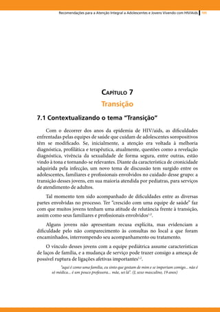 Recomendações para a Atenção Integral a Adolescentes e Jovens Vivendo com HIV/Aids    105




                                    Capítulo 7
                                    Transição
7.1 Contextualizando o tema “Transição”
    Com o decorrer dos anos da epidemia de HIV/aids, as dificuldades
enfrentadas pelas equipes de saúde que cuidam de adolescentes soropositivos
têm se modificado. Se, inicialmente, a atenção era voltada à melhoria
diagnóstica, profilática e terapêutica, atualmente, questões como a revelação
diagnóstica, vivência da sexualidade de forma segura, entre outras, estão
vindo à tona e tornando-se relevantes. Diante da característica de cronicidade
adquirida pela infecção, um novo tema de discussão tem surgido entre os
adolescentes, familiares e profissionais envolvidos no cuidado desse grupo: a
transição desses jovens, em sua maioria atendida por pediatras, para serviços
de atendimento de adultos.
    Tal momento tem sido acompanhado de dificuldades entre as diversas
partes envolvidas no processo. Ter “crescido com uma equipe de saúde” faz
com que muitos jovens tenham uma atitude de relutância frente à transição,
assim como seus familiares e profissionais envolvidos1,2.
     Alguns jovens não apresentam recusa explícita, mas evidenciam a
dificuldade pelo não comparecimento às consultas no local a que foram
encaminhados, interrompendo seu acompanhamento ou tratamento.
     O vínculo desses jovens com a equipe pediátrica assume características
de laços de família, e a mudança de serviço pode trazer consigo a ameaça de
possível ruptura de ligações afetivas importantes1,2.
            “aqui é como uma família, eu sinto que gostam de mim e se importam comigo... não é
       só médica... é um pouco professora... mãe, sei lá”. (J, sexo masculino, 19 anos)
 