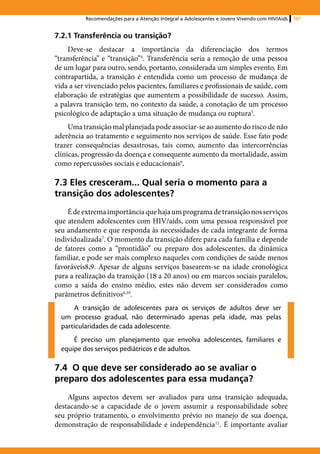 Recomendações para a Atenção Integral a Adolescentes e Jovens Vivendo com HIV/Aids   107


7.2.1 Transferência ou transição?
    Deve-se destacar a importância da diferenciação dos termos
“transferência” e “transição”4. Transferência seria a remoção de uma pessoa
de um lugar para outro, sendo, portanto, considerada um simples evento. Em
contrapartida, a transição é entendida como um processo de mudança de
vida a ser vivenciado pelos pacientes, familiares e profissionais de saúde, com
elaboração de estratégias que aumentem a possibilidade de sucesso. Assim,
a palavra transição tem, no contexto da saúde, a conotação de um processo
psicológico de adaptação a uma situação de mudança ou ruptura5.
     Uma transição mal planejada pode associar-se ao aumento do risco de não
aderência ao tratamento e seguimento nos serviços de saúde. Esse fato pode
trazer consequências desastrosas, tais como, aumento das intercorrências
clínicas, progressão da doença e consequente aumento da mortalidade, assim
como repercussões sociais e educacionais6.

7.3 Eles cresceram... Qual seria o momento para a
transição dos adolescentes?
    É de extrema importância que haja um programa de transição nos serviços
que atendem adolescentes com HIV/aids, com uma pessoa responsável por
seu andamento e que responda às necessidades de cada integrante de forma
individualizada7. O momento da transição difere para cada família e depende
de fatores como a “prontidão” ou preparo dos adolescentes, da dinâmica
familiar, e pode ser mais complexo naqueles com condições de saúde menos
favoráveis8,9. Apesar de alguns serviços basearem-se na idade cronológica
para a realização da transição (18 a 20 anos) ou em marcos sociais paralelos,
como a saída do ensino médio, estes não devem ser considerados como
parâmetros definitivos6,10.
      A transição de adolescentes para os serviços de adultos deve ser
  um processo gradual, não determinado apenas pela idade, mas pelas
  particularidades de cada adolescente.
      É preciso um planejamento que envolva adolescentes, familiares e
  equipe dos serviços pediátricos e de adultos.

7.4 O que deve ser considerado ao se avaliar o
preparo dos adolescentes para essa mudança?
    Alguns aspectos devem ser avaliados para uma transição adequada,
destacando-se a capacidade de o jovem assumir a responsabilidade sobre
seu próprio tratamento, o envolvimento prévio no manejo de sua doença,
demonstração de responsabilidade e independência11. É importante avaliar
 