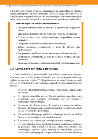 108   Ministério da Saúde • Secretaria de Vigilância em Saúde • Departamento de DST, Aids e Hepatites Virais


      e discutir com o jovem se ele está vivenciando sua sexualidade de maneira
      segura, se tem planos de estudo e trabalho futuros, se é capaz de comparecer às
      consultas sem acompanhantes, se tem autonomia para contactar o serviço de
      saúde para marcação de consultas e exames, se tem apoio financeiro familiar9.
                Torna-se importante avaliar se o adolescente:
                •	 Consegue identificar sinais ou sintomas e descrevê-los à equipe de
                   saúde;
                •	 Sabe quando procurar o serviço médico de rotina ou emergencial;
                •	 É capaz de marcar suas próprias consultas e reagendá-las quando
                   necessário;
                •	 Comparece sozinho às consultas no horário marcado;
                •	 Solicita prescrições corretamente e antes do término dos
                   medicamentos;
                •	 Compreende o significado de seus exames para acompanhamento;
                •	 Compreende a importância de uma boa adesão em todas as suas
                   dimensões;
                •	 Estabelece contato com a equipe que vai recebê-lo com antecedência.

      7.5 Como deve ser feita a transição?
           Não há modelo único para o estabelecimento de um programa de transição,
      aliás, esse tema tem sido bastante discutido por diversas especialidades que
      cuidam de doenças crônicas12,13. Respeitando-se as características de cada
      serviço, tal programa deve ser estruturado segundo algumas recomendações
      básicas:
           •	     Os serviços devem ter flexibilidade e foco voltado para as necessidades
                  dos jovens;
           •	     As equipes envolvidas devem discutir políticas específicas para
                  a transição, com avaliações sistemáticas sobre as condutas e
                  flexibilidade para mudanças;
           •	     Os jovens não devem mudar de serviço a menos que tenham
                  condições de frequentarem o serviço de adultos e tenham passado da
                  fase de crescimento e puberdade;
           •	     Um profissional da equipe pediátrica e da equipe que atende adultos
                  deve ser responsável pelo manejo da transição;
           •	     É necessária boa comunicação e integração entre os serviços;
           •	     É recomendável ao serviço pediátrico manter uma ficha de avaliação
                  da prontidão para a transição de cada adolescente, levando em
                  consideração aspectos como: vivência da sexualidade, situação
                  escolar, situação empregatícia, capacidade de autocuidado, adesão ao
 