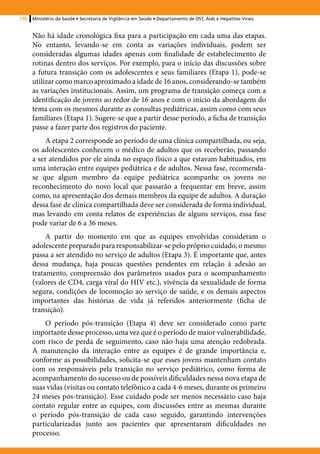 110   Ministério da Saúde • Secretaria de Vigilância em Saúde • Departamento de DST, Aids e Hepatites Virais


      Não há idade cronológica fixa para a participação em cada uma das etapas.
      No entanto, levando-se em conta as variações individuais, podem ser
      consideradas algumas idades apenas com finalidade de estabelecimento de
      rotinas dentro dos serviços. Por exemplo, para o início das discussões sobre
      a futura transição com os adolescentes e seus familiares (Etapa 1), pode-se
      utilizar como marco aproximado a idade de 16 anos, considerando-se também
      as variações institucionais. Assim, um programa de transição começa com a
      identificação de jovens ao redor de 16 anos e com o início da abordagem do
      tema com os mesmos durante as consultas pediátricas, assim como com seus
      familiares (Etapa 1). Sugere-se que a partir desse período, a ficha de transição
      passe a fazer parte dos registros do paciente.
           A etapa 2 corresponde ao período de uma clínica compartilhada, ou seja,
      os adolescentes conhecem o médico de adultos que os receberão, passando
      a ser atendidos por ele ainda no espaço físico a que estavam habituados, em
      uma interação entre equipes pediátrica e de adultos. Nessa fase, recomenda-
      se que algum membro da equipe pediátrica acompanhe os jovens no
      reconhecimento do novo local que passarão a frequentar em breve, assim
      como, na apresentação dos demais membros da equipe de adultos. A duração
      dessa fase de clínica compartilhada deve ser considerada de forma individual,
      mas levando em conta relatos de experiências de alguns serviços, essa fase
      pode variar de 6 a 36 meses.
           A partir do momento em que as equipes envolvidas consideram o
      adolescente preparado para responsabilizar-se pelo próprio cuidado, o mesmo
      passa a ser atendido no serviço de adultos (Etapa 3). É importante que, antes
      dessa mudança, haja poucas questões pendentes em relação à adesão ao
      tratamento, compreensão dos parâmetros usados para o acompanhamento
      (valores de CD4, carga viral do HIV etc.), vivência da sexualidade de forma
      segura, condições de locomoção ao serviço de saúde, e os demais aspectos
      importantes das histórias de vida já referidos anteriormente (ficha de
      transição).
          O período pós-transição (Etapa 4) deve ser considerado como parte
      importante desse processo, uma vez que é o período de maior vulnerabilidade,
      com risco de perda de seguimento, caso não haja uma atenção redobrada.
      A manutenção da interação entre as equipes é de grande importância e,
      conforme as possibilidades, solicita-se que esses jovens mantenham contato
      com os responsáveis pela transição no serviço pediátrico, como forma de
      acompanhamento do sucesso ou de possíveis dificuldades nessa nova etapa de
      suas vidas (visitas ou contato telefônico a cada 4-6 meses, durante os primeiro
      24 meses pós-transição). Esse cuidado pode ser menos necessário caso haja
      contato regular entre as equipes, com discussões entre as mesmas durante
      o período pós-transição de cada caso seguido, garantindo intervenções
      particularizadas junto aos pacientes que apresentaram dificuldades no
      processo.
 