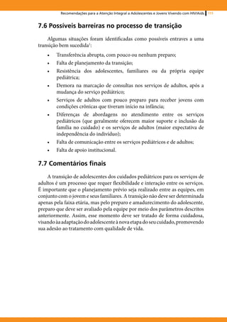 Recomendações para a Atenção Integral a Adolescentes e Jovens Vivendo com HIV/Aids   111



7.6 Possíveis barreiras no processo de transição
    Algumas situações foram identificadas como possíveis entraves a uma
transição bem sucedida1:
    •	   Transferência abrupta, com pouco ou nenhum preparo;
    •	   Falta de planejamento da transição;
    •	   Resistência dos adolescentes, familiares ou da própria equipe
         pediátrica;
    •	   Demora na marcação de consultas nos serviços de adultos, após a
         mudança do serviço pediátrico;
    •	   Serviços de adultos com pouco preparo para receber jovens com
         condições crônicas que tiveram início na infância;
    •	   Diferenças de abordagens no atendimento entre os serviços
         pediátricos (que geralmente oferecem maior suporte e inclusão da
         família no cuidado) e os serviços de adultos (maior expectativa de
         independência do indivíduo);
    •	   Falta de comunicação entre os serviços pediátricos e de adultos;
    •	   Falta de apoio institucional.

7.7 Comentários finais
    A transição de adolescentes dos cuidados pediátricos para os serviços de
adultos é um processo que requer flexibilidade e interação entre os serviços.
É importante que o planejamento prévio seja realizado entre as equipes, em
conjunto com o jovem e seus familiares. A transição não deve ser determinada
apenas pela faixa etária, mas pelo preparo e amadurecimento do adolescente,
preparo que deve ser avaliado pela equipe por meio dos parâmetros descritos
anteriormente. Assim, esse momento deve ser tratado de forma cuidadosa,
visando àa adaptação do adolescente à nova etapa do seu cuidado, promovendo
sua adesão ao tratamento com qualidade de vida.
 