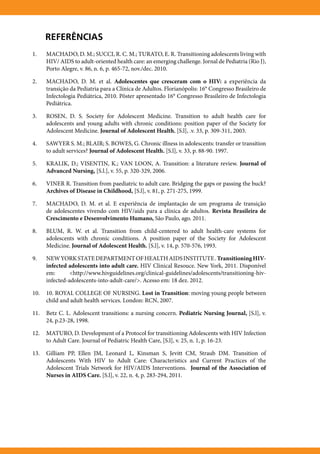 Referências
1.	   MACHADO, D. M.; SUCCI, R. C. M.; TURATO, E. R. Transitioning adolescents living with
      HIV/ AIDS to adult-oriented health care: an emerging challenge. Jornal de Pediatria (Rio J),
      Porto Alegre, v. 86, n. 6, p. 465-72, nov./dec. 2010.

2.	   MACHADO, D. M. et al. Adolescentes que cresceram com o HIV: a experiência da
      transição da Pediatria para a Clínica de Adultos. Florianópolis: 16° Congresso Brasileiro de
      Infectologia Pediátrica, 2010. Pôster apresentado 16° Congresso Brasileiro de Infectologia
      Pediátrica.

3.	   ROSEN, D. S. Society for Adolescent Medicine. Transition to adult health care for
      adolescents and young adults with chronic conditions: position paper of the Society for
      Adolescent Medicine. Journal of Adolescent Health, [S.l], .v. 33, p. 309-311, 2003.

4.	   SAWYER S. M.; BLAIR; S. BOWES, G. Chronic illness in adolescents: transfer or transition
      to adult services? Journal of Adolescent Health. [S.l], v. 33, p. 88-90. 1997.

5.	   KRALIK, D.; VISENTIN, K.; VAN LOON, A. Transition: a literature review. Journal of
      Advanced Nursing, [S.l.], v. 55, p. 320-329, 2006.

6.	   Viner R. Transition from paediatric to adult care. Bridging the gaps or passing the buck?
      Archives of Disease in Childhood, [S.l], v. 81, p. 271-275, 1999.

7.	   MACHADO, D. M. et al. E experiência de implantação de um programa de transição
      de adolescentes vivendo com HIV/aids para a clínica de adultos. Revista Brasileira de
      Crescimento e Desenvolvimento Humano, São Paulo, ago. 2011.

8.	   BLUM, R. W. et al. Transition from child-centered to adult health-care systems for
      adolescents with chronic conditions. A position paper of the Society for Adolescent
      Medicine. Journal of Adolescent Health. [S.l], v. 14, p. 570-576, 1993.

9.	   NEW YORK STATE DEPARTMENT OF HEALTH AIDS INSTITUTE . Transitioning HIV-
      infected adolescents into adult care. HIV Clinical Resouce. New York, 2011. Disponível
      em:       <http://www.hivguidelines.org/clinical-guidelines/adolescents/transitioning-hiv-
      infected-adolescents-into-adult-care/>. Acesso em: 18 dez. 2012.

10.	 10. ROYAL COLLEGE OF NURSING. Lost in Transition: moving young people between
     child and adult health services. London: RCN, 2007.

11.	 Betz C. L. Adolescent transitions: a nursing concern. Pediatric Nursing Journal, [S.l], v.
     24, p.23-28, 1998.

12.	 MATURO, D. Development of a Protocol for transitioning Adolescents with HIV Infection
     to Adult Care. Journal of Pediatric Health Care, [S.l], v. 25, n. 1, p. 16-23.

13.	 Gilliam PP, Ellen JM, Leonard L, Kinsman S, Jevitt CM, Straub DM. Transition of
     Adolescents With HIV to Adult Care: Characteristics and Current Practices of the
     Adolescent Trials Network for HIV/AIDS Interventions. Journal of the Association of
     Nurses in AIDS Care. [S.l], v. 22, n. 4, p. 283-294, 2011.
 
