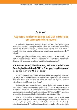 Recomendações para a Atenção Integral a Adolescentes e Jovens Vivendo com HIV/Aids   11




                                   Capítulo 1
 Aspectos epidemiológicos das DST e HIV/aids
          em adolescentes e jovens
     A adolescência é uma etapa da vida de grandes transformações biológicas,
psíquicas e sociais. O comportamento sexual do adolescente é um marco
normal do desenvolvimento1 e, quando o adolescente inicia sua atividade
sexual, pode estar vulnerável às doenças sexualmente transmissíveis (DST)
e à aids.
    Fatores que colocam adolescentes e jovens em maior risco para as DST são
a idade precoce de início da atividade sexual, uso incorreto ou inconsistente
de preservativos e experimentação com álcool e outras drogas2.

1.1 Pesquisa de Conhecimentos, Atitudes e Práticas na
População Brasileira (PCAP) – Principais resultados na
população jovem (15 a 24 anos)
     A Pesquisa de Conhecimentos, Atitudes e Práticas na População Brasileira
(PCAP) é um inquérito domiciliar com amostra significativa da população
brasileira maior que 15 anos de idade, em todas as regiões, realizado
trienalmente pelo Ministério da Saúde3.
     O inquérito teve como objetivos coletar dados para a construção de
indicadores de monitoramento da epidemia de DST/aids, no que se refere às
medidas de prevenção e de controle das infecções sexualmente transmissíveis;
analisar o conhecimento sobre a transmissão do HIV e outras DST e monitorar
as situações de vulnerabilidade relacionadas à infecção pelo HIV.
     O PCAP 2008 incluiu 8.000 indivíduos de 15 a 64 anos de idade, sendo
2.485 jovens entre 15 e 24 anos. A amostragem foi estratificada pelas cinco
macrorregiões geográficas (Norte, Nordeste, Sudeste, Sul e Centro-Oeste) e
situação urbana/rural. Foi utilizado questionário modular sobre as condições
 