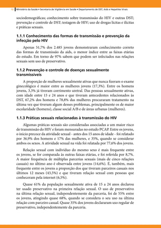12   Ministério da Saúde • Secretaria de Vigilância em Saúde • Departamento de DST, Aids e Hepatites Virais


     sociodemográficas; conhecimento sobre transmissão do HIV e outras DST;
     prevenção e controle de DST; testagem de HIV; uso de drogas lícitas e ilícitas
     e práticas sexuais.

     1.1.1 Conhecimento das formas de transmissão e prevenção da
     infecção pelo HIV
         Apenas 51,7% dos 2.485 jovens demonstraram conhecimento correto
     das formas de transmissão da aids, o menor índice entre as faixas etárias
     do estudo. Em torno de 97% sabem que podem ser infectados nas relações
     sexuais sem uso de preservativo.

     1.1.2 Prevenção e controle de doenças sexualmente
     transmissíveis
         A proporção de mulheres sexualmente ativas que nunca fizeram o exame
     ginecológico é maior entre as mulheres jovens (17,3%). Entre os homens
     jovens, 3,3% já tiveram corrimento uretral. Das pessoas sexualmente ativas,
     com idade entre 15 e 24 anos e que tiveram antecedentes relacionados às
     DST, 67,2% dos homens e 78,8% das mulheres procuraram tratamento na
     última vez que tiveram algum desses problemas, principalmente os de maior
     escolaridade (homens), classe social A/B e de áreas urbanas (mulheres).

     1.1.3 Práticas sexuais relacionadas à transmissão do HIV
          Algumas práticas sexuais são consideradas associadas a um maior risco
     de transmissão do HIV e foram mensuradas no estudo PCAP. Entre os jovens,
     o início precoce da atividade sexual - antes dos 15 anos de idade - foi relatado
     por 36,9% dos homens e 17% das mulheres, e 35%, quando se considerar
     ambos os sexos. A atividade sexual na vida foi relatada por 77,6% dos jovens.
          Relação sexual com indivíduo do mesmo sexo é mais frequente entre
     os jovens, se for comparada às outras faixas etárias, e foi referida por 8,7%.
     A maior frequência de múltiplas parcerias sexuais (mais de cinco relações
     casuais) no último ano é observada entre jovens (14,6%). É, também, mais
     frequente entre os jovens a proporção dos que tiveram parceiros casuais nos
     últimos 12 meses (43,5%) e que tiveram relação sexual com pessoas que
     conheceram pela internet (6,5%).
          Quase 61% da população sexualmente ativa de 15 a 24 anos declarou
     ter usado preservativo na primeira relação sexual. O uso de preservativo
     na última relação sexual, independentemente da parceria, foi de 55% entre
     os jovens, atingindo quase 68%, quando se considera o seu uso na última
     relação com parceiro casual. Quase 35% dos jovens declararam uso regular de
     preservativo, independentemente da parceria.
 
