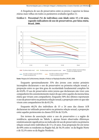 Recomendações para a Atenção Integral a Adolescentes e Jovens Vivendo com HIV/Aids                                            13


     A frequência de uso do preservativo entre os jovens é superior às faixas
etárias mais velhas em todos os parâmetros avaliados (gráfico 1).
Gráfico 1: 	 Percentual (%) de indivíduos com idade entre 15 e 64 anos,
             segundo indicadores de uso de preservativos, por faixa etária.
             Brasil, 2008.


                             80


                             70


                             60
  % de uso de preservativo




                             50


                             40


                             30


                             20


                             10


                             0
                                               15-24                           25-34                            35-49                            50-64



                                  Na última relação sexual           Na última relação sexual com parceiro casual           Em todas as relações sexuais dos últimos
                                                                                                                            12 meses com qualquer parceiro

                                  Em todas as relações sexuais dos últimos              Em todas as relações sexuais dos últimos
                                  12 meses com parceiro fixo                            12 meses com parceiro casual


Fonte: Pesquisa de Conhecimentos, Atitudes e Práticas na População Brasileira (PCAP), 2008.

     Enquanto aproximadamente 35% dos jovens com ensino primário
incompleto declararam o uso de preservativo na primeira relação sexual, a
proporção entre os que têm grau de escolaridade fundamental completo foi
de 65,8%. O uso de preservativo entre jovens que declararam não viver com
companheiro foi consistentemente maior do que entre aqueles da mesma faixa
etária que viviam com companheiro. Enquanto 50% dos últimos reportaram
o uso de preservativo na primeira relação sexual, a proporção entre os que não
vivem com companheiros foi de 65,3%.
    Enquanto 68,2% dos indivíduos de 15 a 24 anos das classes A/B
declararam ter utilizado preservativo na primeira relação sexual, a proporção
entre aqueles pertencentes às classes D/E foi de 52,4%.
     Em termos da associação entre o uso de preservativo e a região de
residência, apresentada na Tabela 1, apenas foram observadas diferenças
estatisticamente significativas no indicador de uso de preservativo na primeira
relação sexual entre indivíduos de 15 a 24 anos. Essa proporção foi em torno
de 69% entre os residentes na Região Sul, de 56,1% entre os da Região Norte
e de 52,1% entre os da Região Nordeste.
 