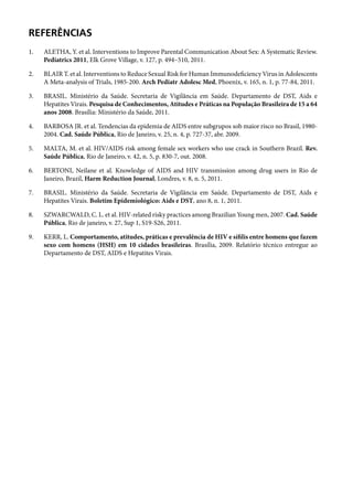 Referências
1.	       ALETHA, Y. et al. Interventions to Improve Parental Communication About Sex: A Systematic Review.
          Pediatrics 2011, Elk Grove Village, v. 127, p. 494–510, 2011.

2.	       Blair T. et al. Interventions to Reduce Sexual Risk for Human Immunodeficiency Virus in Adolescents
          A Meta-analysis of Trials, 1985-200. Arch Pediatr Adolesc Med, Phoenix, v. 165, n. 1, p. 77-84, 2011.

3.	       BRASIL. Ministério da Saúde. Secretaria de Vigilância em Saúde. Departamento de DST, Aids e
          Hepatites Virais. Pesquisa de Conhecimentos, Atitudes e Práticas na População Brasileira de 15 a 64
          anos 2008. Brasília: Ministério da Saúde, 2011.

4.	       BARBOSA JR. et al. Tendencias da epidemia de AIDS entre subgrupos sob maior risco no Brasil, 1980-
          2004. Cad. Saúde Pública, Rio de Janeiro, v. 25, n. 4, p. 727-37, abr. 2009.

5.	       MALTA, M. et al. HIV/AIDS risk among female sex workers who use crack in Southern Brazil. Rev.
          Saúde Pública, Rio de Janeiro, v. 42, n. 5, p. 830-7, out. 2008.

6.	       BERTONI, Neilane et al. Knowledge of AIDS and HIV transmission among drug users in Rio de
          Janeiro, Brazil, Harm Reduction Journal, Londres, v. 8, n. 5, 2011.

7.	       BRASIL. Ministério da Saúde. Secretaria de Vigilância em Saúde. Departamento de DST, Aids e
          Hepatites Virais. Boletim Epidemiológico: Aids e DST, ano 8, n. 1, 2011.

8.	       SZWARCWALD, C. L. et al. HIV-related risky practices among Brazilian Young men, 2007. Cad. Saúde
          Pública, Rio de janeiro, v. 27, Sup 1, S19-S26, 2011.

9.	       KERR, L. Comportamento, atitudes, práticas e prevalência de HIV e sífilis entre homens que fazem
          sexo com homens (HSH) em 10 cidades brasileiras. Brasília, 2009. Relatório técnico entregue ao
          Departamento de DST, AIDS e Hepatites Virais.

      	
 