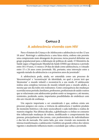 Recomendações para a Atenção Integral a Adolescentes e Jovens Vivendo com HIV/Aids   27




                                   Capítulo 2
            A adolescência vivendo com HIV
    Para o Estatuto da Criança e do Adolescente a adolescência vai dos 12 aos
18 anos1. Restringir a adolescência a uma faixa etária, embora não permita
uma compreensão mais abrangente do processo, torna possível delimitar um
grupo populacional para a elaboração de políticas de saúde. O Ministério da
Saúde segue a Organização Mundial da Saúde (OMS) que demarca o período
entre 10 e 19 anos, 11 meses e 29 dias de idade como adolescência, e o situado
entre 15 e 24 anos como juventude. Há, portanto, uma interseção entre a
segunda metade da adolescência e os primeiros anos da juventude2.
     A adolescência pode, ainda, ser entendida como um processo de
‘desconstrução’ e ‘reconstrução’ da identidade, no qual o jovem terá que
‘desmontar’ o mundo infantil e reconstruí-lo a seu modo. O adolescente
realiza uma complexa travessia do mundo infantil para o mundo adulto, a
mesma que um dia todos nós realizamos. Como consequência das mudanças
ocorridas nesse período, familiares, professores, profissionais de saúde e outros
que se relacionam com adolescentes podem sentir-se inseguros e, até mesmo,
resistentes, perdendo, assim, importantes possibilidades de estabelecer com
eles um vínculo de confiança.
    Um aspecto importante a ser considerado é que, embora exista um
processo psíquico em curso, a vivência da adolescência é também produto
do momento histórico e do meio sociocultural e cada indivíduo a realiza de
maneira singular. Nas últimas décadas, a globalização e a ênfase no consumo
têm influenciado mudanças de valores, modificando o comportamento das
pessoas, principalmente dos jovens, com predominância do individualismo
e das leis de mercado. Por outro lado, por estar vivendo um momento de
intensa transformação, o adolescente é também um grande crítico dos valores
vigentes e atualmente influencia muito a sociedade que cultua a juventude.
 