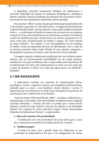 28   Ministério da Saúde • Secretaria de Vigilância em Saúde • Departamento de DST, Aids e Hepatites Virais


         A puberdade, principal componente biológico da adolescência, é
     universal. Puberdade diz respeito às mudanças morfológicas e fisiológicas
     (forma, tamanho e função) resultantes da reativação dos mecanismos neuro-
     hormonais do eixo hipotalâmico-hipofisário-adreno-gonadal.
          Nas meninas o “olhar” assume uma posição de destaque na puberdade; isto
     é, ela assinala o que pode ser visto pelos outros. A imagem da transformação
     corporal está relacionada com dois aspectos : a busca pelo modelo socialmente
     aceito e a confirmação da família ou mesmo de seus pares de sua mudança
     corporal. O corpo antes infantil passa a se transformar, ou então se transforma
     a partir de identificações que a jovem busca nas revistas, programas de TV,
     assim como pelo reconhecimento da família e amigos. Do corpo infantil
     ao corpo desejável3. Nos rapazes a “voz”, principalmente na sua mudança
     de timbre, revela um importante processo de identificação. Essa a razão de
     os meninos passarem longo tempo falando de suas supostas conquistas e
     desempenhos amorosos ou sexuais, antes mesmo de os terem realizado3.
         A imagem corporal é afetada pela modificação dos seus atributos (pelos,
     mamas), por seu funcionamento (possibilidade do ato sexual, menarca,
     mudança de voz), pela semelhança com o corpo adulto, pela importância do
     reconhecimento do outro, pelo endereçamento ao outro com um corpo que
     é capaz de despertar o desejo. Um corpo que agora passa a ser desejável e
     desejante3.

     2.1 SER ADOLESCENTE
         A adolescência constitui um momento de transformações físicas,
     psicológicas, sociais e cognitivas intensas, que progridem inexoravelmente,
     podendo gerar ao jovem e aos familiares muitas dúvidas e receios. É
     importante que os profissionais de saúde sejam facilitadores do processo de
     interlocução entre o adolescente e suas famílias.
          Francoise Dolto (1984 apud Rassial, 1999)3, considera a adolescência, a
     transição para a vida adulta, uma anormalidade socialmente aceita. Segundo
     Arminda Aberastury 4, existem três lutos ou perdas que o jovem deverá
     elaborar: a perda do corpo infantil, a dos pais da infância e a da identidade
     infantil. Um conjunto de sinais específicos surgirá. Foram denominados
     Síndrome da Adolescência Normal ‑ e compreendem:
          a - Busca de si mesmo e de sua identidade
               O adolescente vive certa “estranheza” de já não saber quem e como
          ele é, e passa por um período de reconhecimento de si mesmo.
          b - Tendência grupal
               O grupo de pares será o grande apoio do adolescente na sua
          construção da independência dos pais e do desligamento do núcleo
 
