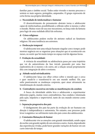 Recomendações para a Atenção Integral a Adolescentes e Jovens Vivendo com HIV/Aids   29


familiar para o âmbito social. Todos estão vivendo o mesmo processo e
sentem-se mais seguros, protegidos, amparados. O grupo representa de
certa forma sua própria identidade.
c - Necessidade de intelectualizar e fantasiar
     O desenvolvimento do pensamento abstrato torna o adolescente
capaz de intelectualizar, possibilitando a reflexão sobre si mesmo e sobre
o mundo. Muitas vezes ele usa esse mecanismo, ou lança mão da fantasia
para fugir de uma realidade difícil de enfrentar.
d - Crises religiosas
     Os adolescentes podem oscilar do ateísmo radical ao fanatismo
religioso. Há uma tendência aos extremos.
e - Deslocação temporal
     O adolescente tem uma relação bastante singular com o tempo: pode
mostrar urgência em se organizar para situações que só acontecerão em
meses, ou sentir que há muito tempo no espaço real de algumas horas.
f - Evolução da sexualidade
     A vivência da sexualidade na adolescência passa por uma trajetória
que vai do autoerotismo da fase inicial, passando por uma fase
exploratória de si mesmo e do outro, até a relação sexual propriamente
dita com integração de afeto e erotismo.
g - Atitude social reivindicatória
     O adolescente lança seu olhar crítico sobre o mundo que o cerca
e quer mudá-lo e transformá-lo em um mundo melhor. Ele, que
sofre passivamente as mudanças corporais, quer atuar ativamente na
transformação do mundo externo.
h - Contradições sucessivas em todas as manifestações da conduta
     A busca da identidade adulta leva o adolescente a experimentar
diferentes papéis, muitas vezes contraditórios. Sua conduta é dominada
pala ação, impulsiva e imprevisível, tanto do seu mundo externo como
interno.
i - Separação progressiva dos pais
     O desligamento dos pais faz parte da evolução do ser humano em
direção à independência e autonomia. No entanto, esse processo pode
levar à angústia e ao sofrimento tanto dos pais como dos adolescentes.
j - Constantes flutuações de humor
     O adolescente vive as emoções com grande intensidade, sendo capaz
de oscilar com grande rapidez de um extremo a outro. Assim, dependendo
das experiências vividas, pode haver grandes variações de humor em um
curto intervalo de tempo.
 
