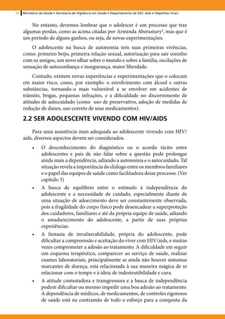 30   Ministério da Saúde • Secretaria de Vigilância em Saúde • Departamento de DST, Aids e Hepatites Virais


         No entanto, devemos lembrar que o adolescer é um processo que traz
     algumas perdas, como as acima citadas por Arminda Aberastury4, mas que é
     um período de alguns ganhos, ou seja, de novas experimentações.
         O adolescente na busca de autonomia tem suas primeiras vivências,
     como: primeiro beijo, primeira relação sexual, autorização para sair sozinho
     com os amigos, um novo olhar sobre o mundo e sobre a família, oscilações de
     sensação de autoconfiança e insegurança, maior liberdade.
          Contudo, existem novas experiências e experimentações que o colocam
     em maior risco, como, por exemplo: o envolvimento com álcool e outras
     substâncias, tornando-o mais vulnerável a se envolver em acidentes de
     trânsito, brigas, pequenas infrações, e a dificuldade no discernimento de
     atitudes de autocuidado (como uso de preservativo, adoção de medidas de
     redução de danos, uso correto de seus medicamentos).

     2.2 SER ADOLESCENTE VIVENDO COM HIV/AIDS
         Para uma assistência mais adequada ao adolescente vivendo com HIV/
     aids, diversos aspectos devem ser considerados.
           •	    O desconhecimento do diagnóstico ou o acordo tácito entre
                 adolescentes e pais de não falar sobre a questão pode prolongar
                 ainda mais a dependência, adiando a autonomia e o autocuidado. Tal
                 situação revela a importância do diálogo entre os membros familiares
                 e o papel das equipes de saúde como facilitadora desse processo. (Ver
                 capítulo 3)
           •	    A busca de equilíbrio entre o estímulo à independência do
                 adolescente e a necessidade de cuidado, especialmente diante de
                 uma situação de adoecimento deve ser constantemente observada,
                 pois a fragilidade do corpo físico pode desencadear a superproteção
                 dos cuidadores, familiares e até da própria equipe de saúde, adiando
                 o amadurecimento do adolescente, a partir de suas próprias
                 experiências.
           •	    A fantasia de invulnerabilidade, própria do adolescente, pode
                 dificultar a compreensão e aceitação do viver com HIV/aids, e muitas
                 vezes comprometer a adesão ao tratamento. A dificuldade em seguir
                 um esquema terapêutico, comparecer ao serviço de saúde, realizar
                 exames laboratoriais, principalmente se ainda não houver sintomas
                 marcantes de doença, está relacionada à sua maneira mágica de se
                 relacionar com o tempo e à ideia de indestrutibilidade e cura.
           •	    A atitude contestadora e transgressora e a busca de independência
                 podem dificultar ou mesmo impedir uma boa adesão ao tratamento.
                 A dependência de médicos, de medicamentos, de controles rigorosos
                 de saúde está na contramão de todo o esforço para a conquista da
 