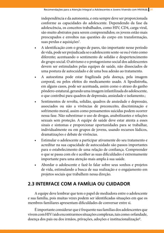 Recomendações para a Atenção Integral a Adolescentes e Jovens Vivendo com HIV/Aids   31


         independência e da autonomia, e esta sempre deve ser proporcionada
         conforme as capacidades do adolescente. Dependendo da fase da
         adolescência, os conceitos trabalhados, como HIV, CD4, carga viral,
         são muito abstratos para serem compreendidos; os jovens estão mais
         preocupados e envoltos nas questões do corpo em transformação,
         suas perdas e aquisições5.
    •	   A identificação com o grupo de pares, tão importante nesse período
         de vida, pode ser prejudicada se o adolescente sente-se ou é visto como
         diferente; acentuando o sentimento de solidão e despertencimento
         do grupo social. O ativismo e o protagonismo social dos adolescentes
         devem ser estimulados pelas equipes de saúde, não dissociados de
         uma postura de autocuidado e de uma boa adesão ao tratamento.
    •	   A autoestima pode estar fragilizada pela doença, pela imagem
         corporal, ou pelos efeitos do medicamento usado. A lipodistrofia,
         em alguns casos, pode ser acentuada, assim como o atraso do ganho
         pôndero-estatural, gerando uma imagem infantilizada do adolescente,
         o que contribui para quadros de depressão, ansiedade e isolamento.;
    •	   Sentimentos de revolta, solidão, quadros de ansiedade e depressão,
         associados ou não a vivências de preconceito, discriminação e
         sofrimento moral, assim como pensamentos suicidas podem ocorrer
         nessa fase. Não subestimar o uso de drogas, anabolizantes e relações
         sexuais sem proteção. A equipe de saúde deve estar atenta a esses
         sinais e sintomas e proporcionar oportunidades para se trabalhar,
         individualmente ou em grupos de jovens, usando recursos lúdicos,
         dramatizações e debate de vivências.
    •	   Estimular o adolescente a participar ativamente do seu tratamento e
         acreditar na sua capacidade de autocuidado são passos importantes
         para o estabelecimento de uma relação de confiança. Compreender
         o que se passa com ele e acolher as suas dificuldades é extremamente
         importante para uma atenção mais ampla à sua saúde.
    •	   Abordar o adolescente e fazê-lo falar sobre seus sonhos e projetos
         de vida, estimulando a busca de sua realização e o engajamento em
         projetos sociais que trabalhem nessa direção.

2.3 INTERFACE COM A FAMÍLIA OU CUIDADOR
    A equipe deve lembrar que tem o papel de mediadora entre o adolescente
e sua família, pois muitas vezes podem ser identificadas situações em que os
membros familiares apresentam dificuldades de conversar entre si.
    É importante considerar que é frequente nas famílias dos adolescentes que
vivem com HIV/aids encontrarmos situações complexas, tais como: orfandade,
doença dos pais ou dos irmãos, privações, adoções e institucionalização6.
 