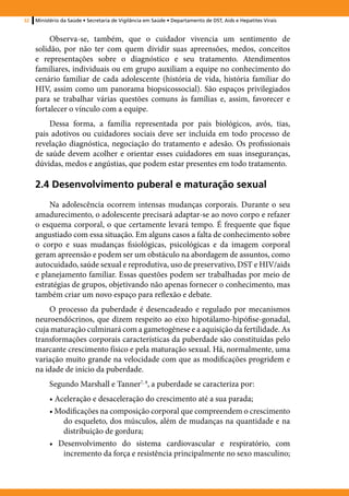 32   Ministério da Saúde • Secretaria de Vigilância em Saúde • Departamento de DST, Aids e Hepatites Virais


          Observa-se, também, que o cuidador vivencia um sentimento de
     solidão, por não ter com quem dividir suas apreensões, medos, conceitos
     e representações sobre o diagnóstico e seu tratamento. Atendimentos
     familiares, individuais ou em grupo auxiliam a equipe no conhecimento do
     cenário familiar de cada adolescente (história de vida, história familiar do
     HIV, assim como um panorama biopsicossocial). São espaços privilegiados
     para se trabalhar várias questões comuns às famílias e, assim, favorecer e
     fortalecer o vínculo com a equipe.
         Dessa forma, a família representada por pais biológicos, avós, tias,
     pais adotivos ou cuidadores sociais deve ser incluída em todo processo de
     revelação diagnóstica, negociação do tratamento e adesão. Os profissionais
     de saúde devem acolher e orientar esses cuidadores em suas inseguranças,
     dúvidas, medos e angústias, que podem estar presentes em todo tratamento.

     2.4 Desenvolvimento puberal e maturação sexual
          Na adolescência ocorrem intensas mudanças corporais. Durante o seu
     amadurecimento, o adolescente precisará adaptar-se ao novo corpo e refazer
     o esquema corporal, o que certamente levará tempo. É frequente que fique
     angustiado com essa situação. Em alguns casos a falta de conhecimento sobre
     o corpo e suas mudanças fisiológicas, psicológicas e da imagem corporal
     geram apreensão e podem ser um obstáculo na abordagem de assuntos, como
     autocuidado, saúde sexual e reprodutiva, uso de preservativo, DST e HIV/aids
     e planejamento familiar. Essas questões podem ser trabalhadas por meio de
     estratégias de grupos, objetivando não apenas fornecer o conhecimento, mas
     também criar um novo espaço para reflexão e debate.
         O processo da puberdade é desencadeado e regulado por mecanismos
     neuroendócrinos, que dizem respeito ao eixo hipotálamo-hipófise-gonadal,
     cuja maturação culminará com a gametogênese e a aquisição da fertilidade. As
     transformações corporais características da puberdade são constituídas pelo
     marcante crescimento físico e pela maturação sexual. Há, normalmente, uma
     variação muito grande na velocidade com que as modificações progridem e
     na idade de início da puberdade.
          Segundo Marshall e Tanner7, 8, a puberdade se caracteriza por:
          • Aceleração e desaceleração do crescimento até a sua parada;
          • Modificações na composição corporal que compreendem o crescimento
              do esqueleto, dos músculos, além de mudanças na quantidade e na
              distribuição de gordura;
          • Desenvolvimento do sistema cardiovascular e respiratório, com
              incremento da força e resistência principalmente no sexo masculino;
 
