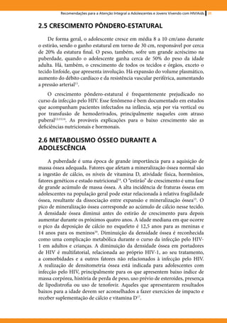 Recomendações para a Atenção Integral a Adolescentes e Jovens Vivendo com HIV/Aids   35



2.5 CRESCIMENTO PÔNDERO-ESTATURAL
     De forma geral, o adolescente cresce em média 8 a 10 cm/ano durante
o estirão, sendo o ganho estatural em torno de 30 cm, responsável por cerca
de 20% da estatura final. O peso, também, sofre um grande acréscimo na
puberdade, quando o adolescente ganha cerca de 50% do peso da idade
adulta. Há, também, o crescimento de todos os tecidos e órgãos, exceto o
tecido linfoide, que apresenta involução. Há expansão do volume plasmático,
aumento do débito cardíaco e da resistência vascular periférica, aumentando
a pressão arterial11.
     O crescimento pôndero-estatural é frequentemente prejudicado no
curso da infecção pelo HIV. Esse fenômeno é bem documentado em estudos
que acompanham pacientes infectados na infância, seja por via vertical ou
por transfusão de hemoderivados, principalmente naqueles com atraso
puberal12,13,14. As prováveis explicações para o baixo crescimento são as
deficiências nutricionais e hormonais.

2.6 METABOLISMO ÓSSEO DURANTE A
ADOLESCÊNCIA
     A puberdade é uma época de grande importância para a aquisição de
massa óssea adequada. Fatores que afetam a mineralização óssea normal são
a ingestão de cálcio, os níveis de vitamina D, atividade física, hormônios,
fatores genéticos e estado nutricional14. O “estirão” de crescimento é uma fase
de grande acúmulo de massa óssea. A alta incidência de fraturas ósseas em
adolescentes na população geral pode estar relacionada à relativa fragilidade
óssea, resultante da dissociação entre expansão e mineralização óssea15. O
pico de mineralização óssea corresponde ao acúmulo de cálcio nesse tecido.
A densidade óssea diminui antes do estirão de crescimento para depois
aumentar durante os próximos quatro anos. A idade mediana em que ocorre
o pico da deposição de cálcio no esqueleto é 12,5 anos para as meninas e
14 anos para os meninos16. Diminuição da densidade óssea é reconhecida
como uma complicação metabólica durante o curso da infecção pelo HIV-
1 em adultos e crianças. A diminuição da densidade óssea em portadores
de HIV é multifatorial, relacionada ao próprio HIV-1, ao seu tratamento,
a comorbidades e a outros fatores não relacionados à infecção pelo HIV.
A realização de densitometria óssea está indicada para adolescentes com
infecção pelo HIV, principalmente para os que apresentem baixo índice de
massa corpórea, história de perda de peso, uso prévio de esteroides, presença
de lipodistrofia ou uso de tenofovir. Aqueles que apresentarem resultados
baixos para a idade devem ser aconselhados a fazer exercícios de impacto e
receber suplementação de cálcio e vitamina D17.
 