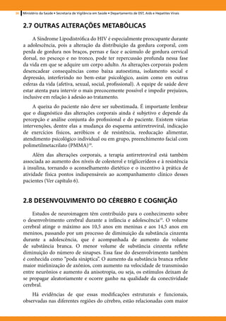 36   Ministério da Saúde • Secretaria de Vigilância em Saúde • Departamento de DST, Aids e Hepatites Virais



     2.7 OUTRAS ALTERAÇÕES METABÓLICAS
          A Síndrome Lipodistrófica do HIV é especialmente preocupante durante
     a adolescência, pois a alteração da distribuição da gordura corporal, com
     perda de gordura nos braços, pernas e face e acúmulo de gordura cervical
     dorsal, no pescoço e no tronco, pode ter repercussão profunda nessa fase
     da vida em que se adquire um corpo adulto. As alterações corporais podem
     desencadear consequências como baixa autoestima, isolamento social e
     depressão, interferindo no bem-estar psicológico, assim como em outras
     esferas da vida (afetiva, sexual, social, profissional). A equipe de saúde deve
     estar atenta para intervir o mais precocemente possível e impedir prejuízos,
     inclusive em relação à adesão ao tratamento.
         A queixa do paciente não deve ser subestimada. É importante lembrar
     que o diagnóstico das alterações corporais ainda é subjetivo e depende da
     percepção e análise conjunta do profissional e do paciente. Existem várias
     intervenções, dentre elas a mudança do esquema antirretroviral, indicação
     de exercícios físicos, aeróbicos e de resistência, reeducação alimentar,
     atendimento psicológico individual ou em grupo, preenchimento facial com
     polimetilmetacrilato (PMMA)18.
          Além das alterações corporais, a terapia antirretroviral está também
     associada ao aumento dos níveis de colesterol e triglicerídeos e à resistência
     à insulina, tornando o aconselhamento dietético e o incentivo à prática de
     atividade física pontos indispensáveis ao acompanhamento clínico desses
     pacientes (Ver capítulo 6).


     2.8 DESENVOLVIMENTO DO CÉREBRO E COGNIÇÃO
         Estudos de neuroimagem têm contribuído para o conhecimento sobre
     o desenvolvimento cerebral durante a infância e adolescência19. O volume
     cerebral atinge o máximo aos 10,5 anos em meninas e aos 14,5 anos em
     meninos, passando por um processo de diminuição da substância cinzenta
     durante a adolescência, que é acompanhada de aumento do volume
     de substância branca. O menor volume de substância cinzenta reflete
     diminuição do número de sinapses. Essa fase do desenvolvimento também
     é conhecida como “poda sináptica”. O aumento da substância branca reflete
     maior mielinização de axônios, com aumento na velocidade de transmissão
     entre neurônios e aumento da anisotropia, ou seja, os estímulos deixam de
     se propagar aleatoriamente e ocorre ganho na qualidade da conectividade
     cerebral.
         Há evidências de que essas modificações estruturais e funcionais,
     observadas nas diferentes regiões do cérebro, estão relacionadas com maior
 