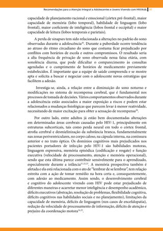 Recomendações para a Atenção Integral a Adolescentes e Jovens Vivendo com HIV/Aids   37


capacidade de planejamento racional e emocional (córtex pré-frontal), maior
capacidade de memória (lobo temporal), habilidade de linguagem (lobo
frontal), maior coeficiente de inteligência (lobos frontal e occipital) e maior
capacidade de leitura (lobos temporais e parietais).
     A perda de sinapses tem sido relacionada a alterações no padrão do sono
observadas durante a adolescência20. Durante a puberdade ocorre tendência
ao atraso do ritmo circadiano do sono que costuma ficar prejudicado por
conflitos com horários de escola e outros compromissos. O resultado seria
a alta frequência de privação de sono observada nessa faixa etária, com
sonolência diurna, que pode dificultar o comparecimento às consultas
agendadas e o cumprimento de horários de medicamento previamente
estabelecidos. É importante que a equipe de saúde compreenda e se mostre
apta e solícita a buscar e negociar com o adolescente novas estratégias que
facilitem a adesão.
      Investiga-se, ainda, a relação entre a diminuição do sono noturno e
modificações no sistema de recompensa cerebral, que é fundamental nos
processos de tomada de decisões. Vários comportamentos observados durante
a adolescência estão associados a maior exposição a riscos e podem estar
relacionados a mudanças fisiológicas que parecem levar à menor reatividade,
necessitando de maior excitação para obter a sensação de recompensa20.
     Por outro lado, entre adultos já estão bem documentadas alterações
em determinadas áreas cerebrais causadas pelo HIV-1, principalmente em
estruturas subcorticais, tais como perda neural em todo o córtex frontal,
atrofia cerebral e desmielinização da substância branca, fundamentalmente
nas zonas periventriculares, no corpo caloso, na cápsula interna, na comissura
anterior e no trato óptico. Os domínios cognitivos mais prejudicados nos
pacientes portadores de infecção pelo HIV-1 são habilidades motoras,
linguagem expressiva, memória episódica (codificação e resgate) e função
executiva (velocidade de processamento, atenção e memória operacional),
sendo que esta última parece contribuir sensivelmente para o aprendizado,
especialmente durante a infância21,22,23. A memória prospectiva também é
afetada e ela está relacionada com o ato de “lembrar de se lembrar”, tem relação
estreita com a ação de tomar remédio na hora certa e, consequentemente,
com adesão ao medicamento. Assim sendo, o desenvolvimento cerebral
e cognitivo do adolescente vivendo com HIV pode estar prejudicado de
diferentes maneiras e acarretar menor inteligência e desempenho acadêmico,
déficits executivos (abstração, resolução de problemas, flexibilidade cognitiva,
déficits cognitivos nas habilidades sociais e no planejamento), limitações da
capacidade de memória, déficits de linguagem (nos casos de encefalopatia),
redução da velocidade de processamento de informação, déficits de atenção e
prejuízo da coordenação motora24,25.
 