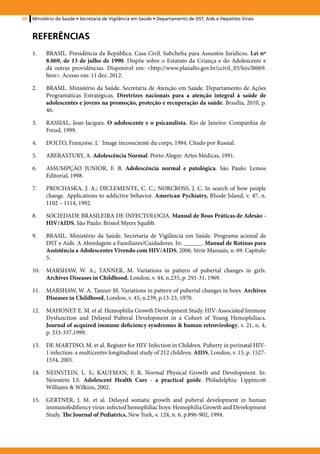 38   Ministério da Saúde • Secretaria de Vigilância em Saúde • Departamento de DST, Aids e Hepatites Virais



     Referências
     1.	   BRASIL. Presidência da República. Casa Civil. Subchefia para Assuntos Jurídicos. Lei nº
           8.069, de 13 de julho de 1990. Dispõe sobre o Estatuto da Criança e do Adolescente e
           dá outras providências. Disponível em: <http://www.planalto.gov.br/ccivil_03/leis/l8069.
           htm>. Acesso em: 11 dez. 2012.

     2.	   BRASIL. Ministério da Saúde. Secretaria de Atenção em Saúde. Departamento de Ações
           Programáticas Estratégicas. Diretrizes nacionais para a atenção integral à saúde de
           adolescentes e jovens na promoção, proteção e recuperação da saúde. Brasília, 2010, p.
           46.

     3.	   RASSIAL, Jean-Jacques. O adolescente e o psicanalista. Rio de Janeiro: Companhia de
           Freud, 1999.

     4.	   DOLTO, Françoise. L` Image incosnciente du corps, 1984. Citado por Rassial.

     5.	   ABERASTURY, A. Adolescência Normal. Porto Alegre: Artes Médicas, 1991.

     6.	   ASSUMPÇÃO JUNIOR, F. B. Adolescência normal e patológica. São Paulo: Lemos
           Editorial, 1998.

     7.	   PROCHASKA, J. A.; DICLEMENTE, C. C.; NORCROSS, J. C. In search of how people
           change. Applications to addictive behavior. American Pychiatry, Rhode Island, v. 47, n.
           1102 – 1114, 1992.

     8.	   SOCIEDADE BRASILEIRA DE INFECTOLOGIA. Manual de Boas Práticas de Adesão -
           HIV/AIDS, São Paulo: Bristol Myers Squibb.

     9.	   BRASIL. Ministério da Saúde. Secretaria de Vigilância em Saúde. Programa acional de
           DST e Aids. A Abordagem a Familiares/Cuidadores. In: ______. Manual de Rotinas para
           Assistência a Adolescentes Vivendo com HIV/AIDS, 2006. Série Manuais, n. 69. Capítulo
           5.

     10.	 MARSHAW, W. A.; TANNER, M. Variations in pattern of pubertal changes in girls.
          Archives Diseases in Childhood, London, v. 44, n.235, p. 291-31, 1969.

     11.	 MARSHAW, W. A. Tanner M. Variations in pattern of pubertal changes in boys. Archives
          Diseases in Childhood, London, v. 45, n.239, p.13-23, 1970.

     12.	 MAHONEY E. M. et al. Hemophilia Growth Development Study. HIV-Associated Immune
          Dysfunction and Delayed Puberal Development in a Cohort of Young Hemophiliacs.
          Journal of acquired immune deficiency syndromes & human retrovirology, v. 21, n. 4,
          p. 333-337,1999.

     13.	 DE MARTINO, M. et al. Register for HIV Infection in Children. Puberty in perinatal HIV-
          1 infection: a multicentre longitudinal study of 212 children. AIDS, London, v. 15, p. 1527-
          1534, 2001.

     14.	 NEINSTEIN, L. S.; KAUFMAN, F. R. Normal Physical Growth and Development. In:
          Neinstein LS. Adolescent Health Care - a practical guide. Philadelphia: Lippincott
          Williams & Wilkins, 2002.

     15.	 GERTNER, J. M. et al. Delayed somatic growth and puberal development in human
          immunofedifiency virus-infected hemophiliac boys: Hemophilia Growth and Development
          Study. The Journal of Pediatrics, New York, v. 124, n. 6, p.896-902, 1994.
 