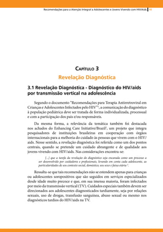 Recomendações para a Atenção Integral a Adolescentes e Jovens Vivendo com HIV/Aids   43




                                    Capítulo 3
                      Revelação Diagnóstica
3.1 Revelação Diagnóstica - Diagnóstico do HIV/aids
por transmissão vertical na adolescência
    Segundo o documento “Recomendações para Terapia Antirretroviral em
Crianças e Adolescentes Infectados pelo HIV”1, a comunicação do diagnóstico
à população pediátrica deve ser tratada de forma individualizada, processual
e com a participação dos pais e/ou responsáveis.
    Da mesma forma, a relevância da temática também foi destacada
nos achados do Enhancing Care Initiative/Brazil2, um projeto que integra
pesquisadores de instituições brasileiras em cooperação com órgãos
internacionais para a melhoria do cuidado às pessoas que vivem com o HIV/
aids. Nesse sentido, a revelação diagnóstica foi referida como um dos pontos
centrais, quando se pretende um cuidado abrangente e de qualidade aos
jovens vivendo com HIV/aids. Nas considerações encontra-se:
             [...] que a tarefa da revelação do diagnóstico seja encarada como um processo a
       ser desenvolvido por cuidadores e profissionais, levando em conta cada adolescente, as
       particularidades de seu contexto social, doméstico, seu sexo e faixa etária 2.

    Ressalta-se que tais recomendações não se estendem apenas para crianças
ou adolescentes soropositivos que são seguidos em serviços especializados
desde idade muito precoce e que, em sua imensa maioria, foram infectados
por meio da transmissão vertical (TV). Cuidados especiais também devem ser
direcionados aos adolescentes diagnosticados tardiamente, seja por relações
sexuais, uso de drogas, transfusão sanguínea, abuso sexual ou mesmo nos
diagnósticos tardios do HIV/aids na TV.
 