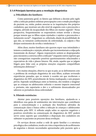 46   Ministério da Saúde • Secretaria de Vigilância em Saúde • Departamento de DST, Aids e Hepatites Virais


     3.1.4 Principais barreiras para a revelação diagnóstica
           a. Dificuldades dos familiares:
                Como panorama geral, os fatores que definem a decisão pelo sigilo
           sobre a infecção podem enfatizar preocupações com o estado psicológico
           do paciente ou, então, podem associar-se às inquietações dos próprios
           cuidadores, que mostram um alto nível de angústia com o preconceito e
           estigma, advindo da incapacidade dos filhos em manter segredo9. Nessa
           perspectiva, frequentemente os responsáveis evitam revelar a doença
           porque temem que os filhos sejam rejeitados e sujeitos a preconceitos e
           isolamento social10. Angustiam-se, sobretudo, diante da possibilidade de
           que eles, ao tomarem conhecimento da enfermidade, os culpem e lhes
           dirijam sentimentos de revolta e intolerância 11.
               Além disso, muitos familiares não querem expor suas intimidades e
           temem a condenação e rejeição, atitudes que incrementariam a culpa pela
           transmissão da doença4. Alguns responsáveis sentem-se despreparados
           para iniciarem a conversa sobre a infecção10 enquanto outros supõem que
           não conseguiriam responder possíveis questionamentos relacionados a
           expectativas de vida e planos futuros. Há, ainda, aqueles que se julgam
           frágeis para lidar com as próprias emoções enquanto compartilham
           informações dolorosas12 ·
               Em muitas situações, observa-se que os pais, ao se defrontarem com
           o problema da revelação diagnóstica de seus filhos, acabam revivendo
           experiências passadas, que os remete à ocasião em que receberam o
           diagnóstico do HIV, possivelmente de forma inadequada e sem preparo
           prévio. Supondo semelhanças entre as histórias, eles tendem a imaginar
           que as crianças ou adolescentes sofrerão o mesmo impacto emocional
           e, portanto, não suportarão a dor e o sofrimento desencadeados por
           saberem-se portadores dessa enfermidade5.

           b. Diluindo resistências:
               Atentar para possíveis oposições dos familiares, ajudando-os a
           identificar essa gama de sentimentos são intervenções que contribuem
           para a conscientização e a aceitação dos benefícios advindos da
           comunicação clara e franca sobre a infecção às crianças e adolescentes
           infectados pelo HIV. A reflexão ampla sobre os aspectos negativos e
           positivos envolvidos na comunicação do diagnóstico do HIV poderá
           servir como suporte que consolidará a disposição dos cuidadores em
           submeter os pacientes ao processo dessa revelação.
               Os serviços devem avaliar a rede de apoio familiar e a estrutura
           psicológica dos cuidadores, tendo em vista a importância do acolhimento
           de angústias e demais necessidades apresentadas pelo paciente após a
 