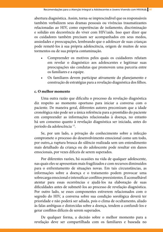 Recomendações para a Atenção Integral a Adolescentes e Jovens Vivendo com HIV/Aids   47


abertura diagnóstica. Assim, torna-se imprescindível que os responsáveis
também verbalizem seus dramas pessoais ou vivências traumatizantes
relacionadas ao HIV, como experiências de isolamento, discriminação
e solidão em decorrência do viver com HIV/aids. Isso quer dizer que
os cuidadores também precisam ser acompanhados em seus medos,
ansiedades e preocupações, lembrando que o adolescer de suas crianças
pode remetê-los à sua própria adolescência, origem de muitos de seus
tormentos ou de sua própria contaminação.
    •	      Compreender os motivos pelos quais os cuidadores relutam
            em revelar o diagnóstico aos adolescentes e legitimar suas
            preocupações são condutas que promovem uma parceria entre
            os familiares e a equipe.
    •	      Os familiares devem participar ativamente do planejamento e
            construção de estratégias para a revelação diagnóstica dos filhos.

c. O melhor momento
    Uma outra razão que dificulta o processo da revelação diagnóstica
diz respeito ao momento oportuno para iniciar a conversa com o
paciente. De maneira geral, diferentes autores preconizam que a idade
cronológica não pode ser a única referência para a prontidão do paciente
em compreender as informações relacionadas à doença, no entanto
há um consenso quanto à revelação diagnóstica ser iniciada, antes do
período da adolescência 13.
    Se, por um lado, a privação do conhecimento sobre a infecção
compromete o processo do desenvolvimento emocional como um todo,
por outro,,a ruptura brusca do silêncio realizada sem um entendimento
mais detalhado da criança ou do adolescente pode resultar em danos
emocionais, por vezes dificeis de serem superados.
     Por diferentes razões, há ocasiões na vida de qualquer adolescente,
nas quais eles se apresentam mais fragilizados e com recursos diminuídos
para o enfrentamento de situações novas. Em tais circunstâncias, as
informações sobre a doença e o tratamento podem provocar uma
sobrecarga emocional e intensificar conflitos preexistentes. É aconselhável
atentar para essas ocorrências e ajudá-los na elaboração de suas
dificuldades antes de submetê-los ao processo de revelação diagnóstica.
Por outro lado, se esses componentes estiverem relacionados com o
segredo do HIV, a conversa sobre sua condição sorológica deverá ter
prioridade e não poderá ser adiada, pois o clima de ocultamento, aliado
às falas ambíguas e distorcidas sobre a doença, tendem a confundi-los e
gerar conflitos difíceis de serem superados.
    De qualquer forma, a decisão sobre o melhor momento para a
revelação deve ser compartilhada com os familiares e baseada no
 