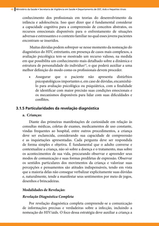 48   Ministério da Saúde • Secretaria de Vigilância em Saúde • Departamento de DST, Aids e Hepatites Virais


          conhecimento dos profissionais em teorias do desenvolvimento da
          infância e adolescência. Isso quer dizer que é fundamental considerar
          a capacidade cognitiva para a compreensão de conceitos abstratos, os
          recursos emocionais disponíveis para o enfrentamento de situações
          adversas e estressantes e o contexto familiar no qual esses jovens pacientes
          encontram-se inseridos.
               Muitas dúvidas podem sobrepor-se nesse momento da nomeação do
          diagnóstico do HIV, entretanto, em presença de casos mais complexos, a
          avaliação psicológica tem-se mostrado um recurso valioso, na medida
          em que possibilita um conhecimento mais detalhado sobre a dinâmica e
          estrutura de personalidade do indivíduo14, o que poderá auxiliar a uma
          melhor definição do modo como os profissionais devem proceder.
                •	    Assegurar que o paciente não apresenta distúrbios
                      psicopatológicos importantes e, em caso de dúvidas, encaminhá-
                      lo para avaliação psicológica ou psiquiátrica, com a finalidade
                      de identificar com maior precisão suas condições emocionais e
                      os mecanismos disponíveis para lidar com suas dificuldades e
                      conflitos.

     3.1.5 Particularidades da revelação diagnóstica
          a. Crianças:
               Diante das primeiras manifestações de curiosidade em relação às
          consultas médicas, coletas de exames, medicamentos de uso constante,
          vindas frequentes ao hospital, entre outros procedimentos, a criança
          deve ser esclarecida, considerando sua capacidade de compreensão
          e as inquietações apresentadas. Cada pergunta deve ser respondida
          de forma simples e objetiva. É fundamental que o adulto converse e
          contextualize a criança, não só sobre a doença e o tratamento, mas sobre
          os acontecimentos de sua vida, procurando observar e apreender seus
          modos de comunicação e suas formas prediletas de expressão. Observar
          os sentidos particulares dos movimentos da criança e valorizar suas
          percepções e pensamentos são atitudes indispensáveis, tendo em vista
          que a maioria delas não consegue verbalizar explicitamente suas dúvidas
          e, naturalmente, tende a manifestar seus sentimentos por meio de jogos,
          desenhos e brincadeiras.

          Modalidades de Revelação:
          Revelação Diagnóstica Completa
              Por revelação diagnóstica completa compreende-se a comunicação
          de informações precisas e verdadeiras sobre a infecção, incluindo a
          nomeação do HIV/aids. O foco dessa estratégia deve auxiliar a criança a
 