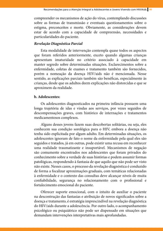 Recomendações para a Atenção Integral a Adolescentes e Jovens Vivendo com HIV/Aids   49


compreender os mecanismos de ação do vírus, contemplando discussões
sobre as formas de transmissão e eventuais questionamentos sobre o
estigma, preconceitos e morte. Obviamente, as considerações devem
estar de acordo com a capacidade de compreensão, necessidades e
particularidades do paciente.
Revelação Diagnóstica Parcial
    Esta modalidade de intervenção contempla quase todos os aspectos
que foram referidos anteriormente, exceto quando algumas crianças
apresentam imaturidade no critério associado à capacidade em
manter segredo sobre determinadas situações. Esclarecimentos sobre a
enfermidade, coletas de exames e tratamento também são fornecidos,
porém a nomeação da doença HIV/aids não é mencionada. Nesse
sentido, as explicações parciais também são benéficas, especialmente às
crianças, desde que os adultos deem explicações não distorcidas e que se
aproximem da realidade.

b. Adolescentes:
    Os adolescentes diagnosticados na primeira infância possuem uma
longa trajetória de idas e vindas aos serviços, por vezes seguidos de
descompensações graves, com histórico de internações e tratamentos
medicamentosos complexos.
     Alguns desses jovens fazem suas descobertas solitárias, ou seja, eles
conhecem sua condição sorológica para o HIV, embora a doença não
tenha sido explicitada por algum adulto. Em determinadas situações, os
adolescentes ignoram de fato o nome da enfermidade pela qual eles são
seguidos e tratados, já em outras, pode existir uma recusa em reconhecer
uma realidade traumatizante e insuportável. Mecanismos de negação
são comumente encontrados nos adolescentes que foram privados do
conhecimento sobre a verdade de suas histórias e podem assumir formas
patológicas, respondendo à fantasia de que aquilo que não pode ser visto
não existe. Nesses casos, o processo da revelação diagnóstica é conduzido
de forma a focalizar aproximações graduais, com temáticas relacionadas
à enfermidade e o contexto das consultas deve alcançar níveis de muita
confiabilidade, segurança no relacionamento com o profissional e
fortalecimento emocional do paciente.
    Oferecer suporte emocional, com o intuito de auxiliar o paciente
na descontrução das fantasias e atribuição de novos significados sobre a
doença e tratamento, é estratégia imprescindível na revelação diagnóstica
do HIV/aids durante a adolescência. Por outro lado, o acompanhamento
psicológico ou psiquiátrico não pode ser dispensado em situações que
demandam intervenções interpretativas mais aprofundadas.
 