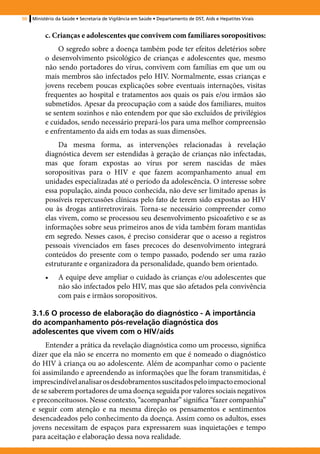 50   Ministério da Saúde • Secretaria de Vigilância em Saúde • Departamento de DST, Aids e Hepatites Virais


          c. Crianças e adolescentes que convivem com familiares soropositivos:
               O segredo sobre a doença também pode ter efeitos deletérios sobre
          o desenvolvimento psicológico de crianças e adolescentes que, mesmo
          não sendo portadores do vírus, convivem com famílias em que um ou
          mais membros são infectados pelo HIV. Normalmente, essas crianças e
          jovens recebem poucas explicações sobre eventuais internações, visitas
          frequentes ao hospital e tratamentos aos quais os pais e/ou irmãos são
          submetidos. Apesar da preocupação com a saúde dos familiares, muitos
          se sentem sozinhos e não entendem por que são excluídos de privilégios
          e cuidados, sendo necessário prepará-los para uma melhor compreensão
          e enfrentamento da aids em todas as suas dimensões.
               Da mesma forma, as intervenções relacionadas à revelação
          diagnóstica devem ser estendidas à geração de crianças não infectadas,
          mas que foram expostas ao vírus por serem nascidas de mães
          soropositivas para o HIV e que fazem acompanhamento anual em
          unidades especializadas até o período da adolescência. O interesse sobre
          essa população, ainda pouco conhecida, não deve ser limitado apenas às
          possíveis repercussões clínicas pelo fato de terem sido expostas ao HIV
          ou às drogas antirretrovirais. Torna-se necessário compreender como
          elas vivem, como se processou seu desenvolvimento psicoafetivo e se as
          informações sobre seus primeiros anos de vida também foram mantidas
          em segredo. Nesses casos, é preciso considerar que o acesso a registros
          pessoais vivenciados em fases precoces do desenvolvimento integrará
          conteúdos do presente com o tempo passado, podendo ser uma razão
          estruturante e organizadora da personalidade, quando bem orientado.
          •	    A equipe deve ampliar o cuidado às crianças e/ou adolescentes que
                não são infectados pelo HIV, mas que são afetados pela convivência
                com pais e irmãos soropositivos.

     3.1.6 O processo de elaboração do diagnóstico - A importância
     do acompanhamento pós-revelação diagnóstica dos
     adolescentes que vivem com o HIV/aids
          Entender a prática da revelação diagnóstica como um processo, significa
     dizer que ela não se encerra no momento em que é nomeado o diagnóstico
     do HIV à criança ou ao adolescente. Além de acompanhar como o paciente
     foi assimilando e apreendendo as informações que lhe foram transmitidas, é
     imprescindível analisar os desdobramentos suscitados pelo impacto emocional
     de se saberem portadores de uma doença seguida por valores sociais negativos
     e preconceituosos. Nesse contexto, “acompanhar” significa “fazer companhia”
     e seguir com atenção e na mesma direção os pensamentos e sentimentos
     desencadeados pelo conhecimento da doença. Assim como os adultos, esses
     jovens necessitam de espaços para expressarem suas inquietações e tempo
     para aceitação e elaboração dessa nova realidade.
 