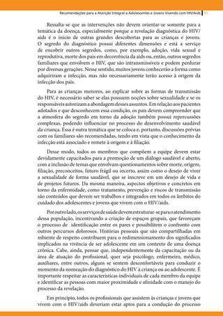 Recomendações para a Atenção Integral a Adolescentes e Jovens Vivendo com HIV/Aids   51


    Ressalta-se que as intervenções não devem orientar-se somente para a
temática da doença, especialmente porque a revelação diagnóstica do HIV/
aids é o início de outras grandes descobertas para as crianças e jovens.
O segredo do diagnóstico possui diferentes dimensões e está a serviço
de encobrir outros segredos, como, por exemplo, adoção, vida sexual e
reprodutiva, morte dos pais em decorrência da aids ou, então, outros segredos
familiares que envolvem o HIV, que são intransmissíveis e podem perdurar
por diversas gerações. Nesse sentido, muitos jovens conhecerão a forma como
adquiriram a infecção, mas não necessariamente terão acesso à origem da
infecção dos pais.
    Para as crianças menores, ao explicar sobre as formas de transmissão
do HIV, é necessário saber se elas possuem noções sobre sexualidade e se os
responsáveis autorizam a abordagem desses assuntos. Em relação aos pacientes
adotados e que desconhecem essa condição, os pais devem compreender que
a atmosfera do segredo em torno da adoção também possui repercussões
complexas, podendo influenciar no processo do desenvolvimento saudável
da criança. Essa é outra temática que se coloca e, portanto, discussões prévias
com os familiares são recomendadas, tendo em vista que o conhecimento da
infecção está associado e remete à origem e à filiação.
     Desse modo, todos os membros que compõem a equipe devem estar
devidamente capacitados para a promoção de um diálogo saudável e aberto,
com a inclusão de temas que envolvam questionamentos sobre morte, origem,
filiação, preconceitos, futuro frágil ou incerto, assim como o desejo de viver
a sexualidade de forma saudável, que se inscreve em um desejo de vida e
de projetos futuros. Da mesma maneira, aspectos objetivos e concretos em
torno da enfermidade, como tratamento, prevenção e riscos de transmissão
são conteúdos que devem ser trabalhos e integrados em todos os âmbitos do
cuidado dos adolescentes e jovens que vivem com o HIV/aids.
     Por outro lado, os serviços de saúde devem estruturar-se para o atendimento
dessa população, incentivando a criação de espaços grupais, que favoreçam
o processo de identificação entre os pares e possibilitem o confronto com
outros percursos dolorosos. Histórias pessoais que são compartilhadas em
mbiente de respeito contribuem para o redimensionamento dos significados
implicados na vivência de ser adolescente em um contexto de uma doença
crônica. Cabe, ainda, pensar que, independentemente da capacitação ou da
área de atuação do profissional, quer seja psicólogo, enfermeiro, médico,
auxiliares, entre outros, alguns se sentem desconfortáveis para conduzir o
momento da nomeação do diagnóstico do HIV à criança ou ao adolescente. É
importante respeitar as características individuais de cada membro da equipe
e identificar as pessoas com maior proximidade e afinidade com o manejo do
processo da revelação.
    Em princípio, todos os profissionais que assistem às crianças e jovens que
vivem com o HIV/aids deveriam estar aptos para a condução do processo
 