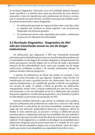 52   Ministério da Saúde • Secretaria de Vigilância em Saúde • Departamento de DST, Aids e Hepatites Virais


     de revelação diagnóstica. Entretanto, essa nova realidade delineia situações
     muito específicas e a inclusão desse tema nas discussões de casos clínicos,
     associados à troca de experiências entre profissionais de diversos serviços,
     tem-se mostrado um meio eficiente e produtivo para que esse trabalho ocorra
     de maneira humanizada e menos desgastante.
          •	    Os adolescentes precisam ser capazes de falar sobre o não dito, sobre
                os segredos que envolvem os outros segredos e que permanecem
                bloqueados nas primeiras gerações.
          •	    Os profissionais devem estar capacitados para ajudar o adolescente
                no processo de elaboração da enfermidade.

     3.2 Revelação Diagnóstica - Diagnóstico do HIV/
     aids por transmissão sexual ou uso de drogas
     endovenosas
          Os adolescentes que adquiriram o HIV por transmissão horizontal
     apresentam particularidades que precisam ser reconhecidas pelos profissionais
     e contempladas na abordagem da revelação diagnóstica. Frequentemente são
     jovens que possuem vínculos frágeis com os serviços de saúde e apresentam
     situações de alta vulnerabilidade social, como, por exemplo, uso de drogas
     endovenosas, problemas escolares e de inserção profissional, situação de
     pobreza extrema e falta de perspectiva 1.
          A questão da adolescência no Brasil não poderá ser pensada e nem
     propostas serem discutidas sem que algumas condições sejam levadas em
     consideração, tal como a gravidez precoce das adolescentes. Esse é um dos
     aspectos fundamentais a ser considerado quando se aborda essa população
     nos serviços de saúde. O sentido e efeitos da gravidez nas adolescentes
     esquadrinham, muitas vezes, a relação estabelecida por elas com seu corpo,
     seus horizontes e com sua identidade social. Se a adolescente não encontra
     formas de resignificar o sentido dado pela gravidez e seus “benefícios”, poderá
     ter dificuldades na prevenção da transmissão do HIV.
          Questões também relevantes e que devem ser avaliadas com cuidado e
     especial acolhimento pelo profissional da saúde são o início da vida sexual
     do adolescente e a descoberta de sua homossexualidade, momento em que
     ainda não tem suficiente independência financeira e, tampouco, afetiva da
     família. É nesse contexto que, ao procurar o serviço, o adolescente precisa
     encontrar apoio e compreensão para que sua sexualidade não seja remetida a
     julgamento e para que sua vida sexual não deixe de se desenvolver de maneira
     saudável. O não julgamento e o cuidado na abordagem da sexualidade desse
     adolescente assegurará que ele possa tomar para si o cuidado do seu corpo
     e lidar de maneira adequada e segura com os seus desejos, isento de culpa e
     medos que muitas vezes atrapalham sua capacidade de perceber o risco.
 