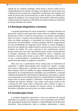 54   Ministério da Saúde • Secretaria de Vigilância em Saúde • Departamento de DST, Aids e Hepatites Virais


     segredo da sua condição sorológica. Dessa forma, é preciso avaliar se há o
     compartilhamento da condição sorológica com alguém em quem confie, pois
     o adolescente/jovem pode não compartilhar a informação com ninguém, por
     medo do preconceito, da discriminação, ou falta de apoio, mas também por
     negação do problema. Essa situação pode desencadear sofrimento psíquico,
     comportamento de isolamento, dificuldade em relação à adesão ao tratamento
     ou mesmo abandono do mesmo.

     3.3 Revelação diagnóstica a terceiros
         A principal inquietação do jovem soropositivo é conseguir discernir em
     quem pode confiar ou para quem deve contar sobre sua condição sorológica,
     decisão que envolve o medo da discriminação e da rejeição, especialmente
     pelos seus pares. A maioria desses adolescentes declara que viver o silêncio
     sobre seu estado sorológico e a intensidade da vivência de solidão ativam
     sentimentos de inferioridade e exclusão, podendo interferir negativamente
     em suas possibilidades de integração social. Muitos se sentem obrigados a
     preservar esse segredo dos amigos próximos, dos parceiros sexuais ou outros
     membros da família. Por vezes, esquivam-se dos envolvimentos afetivos
     porque temem que uma maior aproximação possa conduzir inevitavelmente
     à revelação. Entretanto, não existem parâmetros claros e definidos que
     orientem a decisão sobre revelar ou não o HIV. A alternativa entre assumir
     ou não a soropositividade é, normalmente, cercada de ambivalências, com
     experiências que podem ser negativas ou positivas.
          Mais uma vez, os profissionais devem atentar para os sentimentos de
     isolamento e solidão desencadeados pela condição do segredo e auxiliar
     esses jovens e adolescentes a enfrentar seus medos e inseguranças advindos
     dessa situação. Além do trabalho da equipe multiprofissional, destaca-se a
     importância do acompanhamento psicológico que possibilitará a avaliação
     cuidadosa do significado e das funções do segredo para cada sujeito e o quanto
     sua manutenção ou sua revelação poderá ser acompanhada de resultados que
     trarão maior ou menor angústia e sofrimento. Compreender os sentidos da
     revelação que incluem o porquê, o que contar e para quem revelar ou não
     a infecção do HIV, assim como as dimensões entre o direito ao sigilo e a
     responsabilidade diante da exposição de terceiros, devem ser amplamente
     discutidos e refletidos com esses jovens, em todos os âmbitos.

     3.4 Considerações finais
         A revelação diagnóstica apresenta-se como um momento de especial
     importância na atenção aos adolescentes e jovens infectados pelo do HIV/
     aids, demandando preparo dos familiares e disponibilidade dos profissionais
     envolvidos. Nessa perspectiva, todas as crianças, adolescentes e jovens,
 