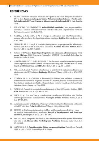 56   Ministério da Saúde • Secretaria de Vigilância em Saúde • Departamento de DST, Aids e Hepatites Virais



     Referências
     1.	   BRASIL. Ministério da Saúde. Secretaria de Vigilância em Saúde. Programa Nacional de
           DST e Aids. Recomendações para Terapia Antirretroviral em Crianças e Adolescentes
           Infectados pelo HIV em Crianças e Adolescentes infectados pelo HIV. 3 ed. Brasília,
           2009.

     2.	   ENHANCING CARE INITIATIVE. Vulnerabilidade e cuidado: a atenção psicossocial na
           assistência à saúde de adolescentes vivendo com HIV/aids. 2003. Disponível em: <www.eci.
           harvard.edu>. Acesso em: ? abr. 2011.

     3.	   GUERRA, C. P. P.; SEIDL, E. M. F. Crianças e adolescentes com HIV/Aids: revisão de
           estudos sobre revelação do diagnóstico, adesão e estigma. Paidéia, Ribeirão Preto, v. 19,
           n. 42. 2009.

     4.	   MARQUES, H. H. S. et al. A revelação do diagnóstico na perspectiva dos adolescentes
           vivendo com HIV/AIDS e seus pais e cuidadores. Caderno de Saúde Pública, Rio de
           Janeiro, v. 22, n. 3, p. 619-29, 2006.

     5.	   Galano, E. O Processo da revelação Diagnóstica em Crianças e Adolescentes que vivem
           com o HIV/aids. 2008. Dissertação (Mestrado)– UNIFESP -Universidade Federal de São
           Paulo, São Paulo, SP, 2008.

     6.	   ABADÍA-BARRERO, C. E.; LA RUSSO, M. D. The disclosure model versus a developmental
           illness experience model for children and adolescents living with HIV/AIDS in São Paulo,
           Brazil. AIDS Patient Care and STDs, New York, v. 20, n. 1, p. 36-43, 2006.

     7.	   WILLIAMS, P. et al. Predictors of adherence to antiretroviral medications children and
           adolescents with HIV infection. Pediatrics, Elk Grove Village, v. 118, n. 6, p. 1745-1757,
           2006.

     8.	   VITÓRIA, M. A. A. Conceitos e recomendações básicas para melhorar a adesão ao
           tratamento antirretroviral. Programa Nacional de DST/Aids, Brasília: Ministério da Saúde.
           Secretaria de Vigilância em Saúde . Disponível em: <http//www.aids.gov. br/assistência/
           Adesaoarv.html>. Acesso em: ? jan. 2009.

     9.	   WAUGH, S. Parental views on disclosure of diagnosis to their HIV-positive children. AIDS
           Care, Amsterdam, v. 15, n. 2, p. 169-76, 2003.

     10.	 SEIDL, E. M. F. et alt Crianças e adolescentes vivendo com HIV/aids e suas famílias:
          aspectos psicossociais e enfrentamentos. Psicologia: Teoria e Pesquisa, Brasília, v. 21, n.
          3, p. 279-88, 2005.

     11.	 American Academy of Pediatrics. Disclosure of illness status to children and adolescents
          with HIV infection, Pediatrics, Elk Grove Village, v. 103, p. 164-66, 1999.

     12.	 LIPSON, M. Disclosure of diagnosis to children with human immunodeficiency virus 	
          or acquired immunodeficiency syndrome. Journal of Developmental and Behavioral
          Pediatrics, Philadelphia, v. 15, n. 3,p. 61-65, 1994.

     13.	 LESTER, P. et al. Diagnostic disclosure to HIV-infected children: how parents decide when
          and what to tell. Clinical Child Psychology and Psychiatry, Thousand Oaks, v. 7, n. 1, p.
          85-99, 2002.

     14.	 ARZENO, M. E. G. Psicodiagnóstico clínico - novas contribuições. Porto Alegre: Artmed,
          1995, p. 5-12; 178-202. Traduzido por B. A. Neves.
 